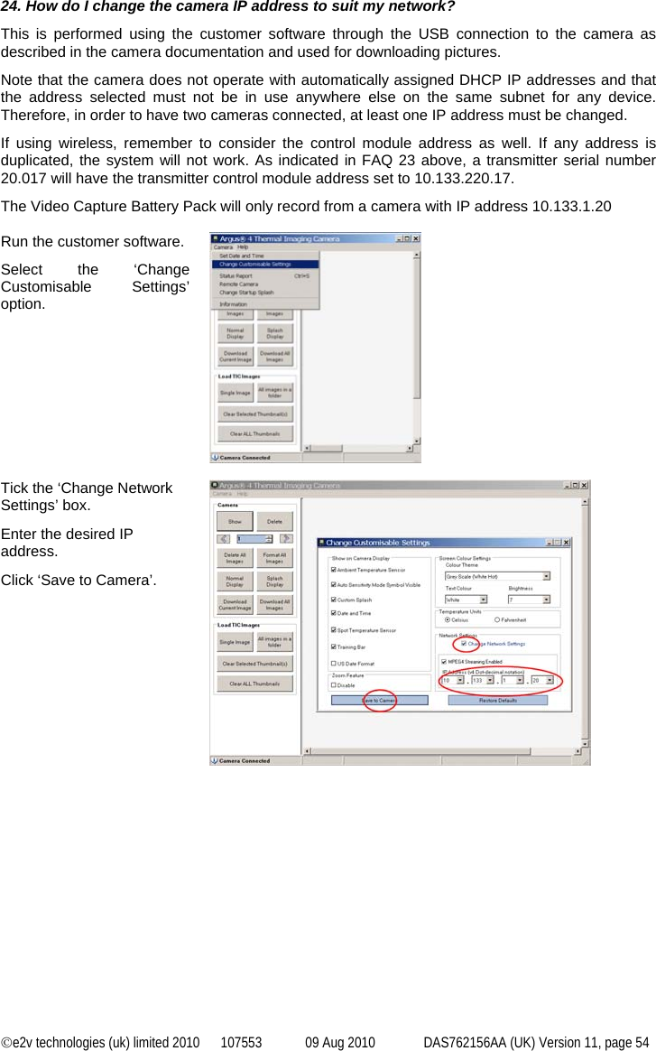 ©e2v technologies (uk) limited 2010  107553  09 Aug 2010  DAS762156AA (UK) Version 11, page 54  24. How do I change the camera IP address to suit my network? This is performed using the customer software through the USB connection to the camera as described in the camera documentation and used for downloading pictures. Note that the camera does not operate with automatically assigned DHCP IP addresses and that the address selected must not be in use anywhere else on the same subnet for any device. Therefore, in order to have two cameras connected, at least one IP address must be changed. If using wireless, remember to consider the control module address as well. If any address is duplicated, the system will not work. As indicated in FAQ 23 above, a transmitter serial number 20.017 will have the transmitter control module address set to 10.133.220.17. The Video Capture Battery Pack will only record from a camera with IP address 10.133.1.20  Run the customer software. Select the ‘Change Customisable Settings’ option.   Tick the ‘Change Network Settings’ box. Enter the desired IP address. Click ‘Save to Camera’.   