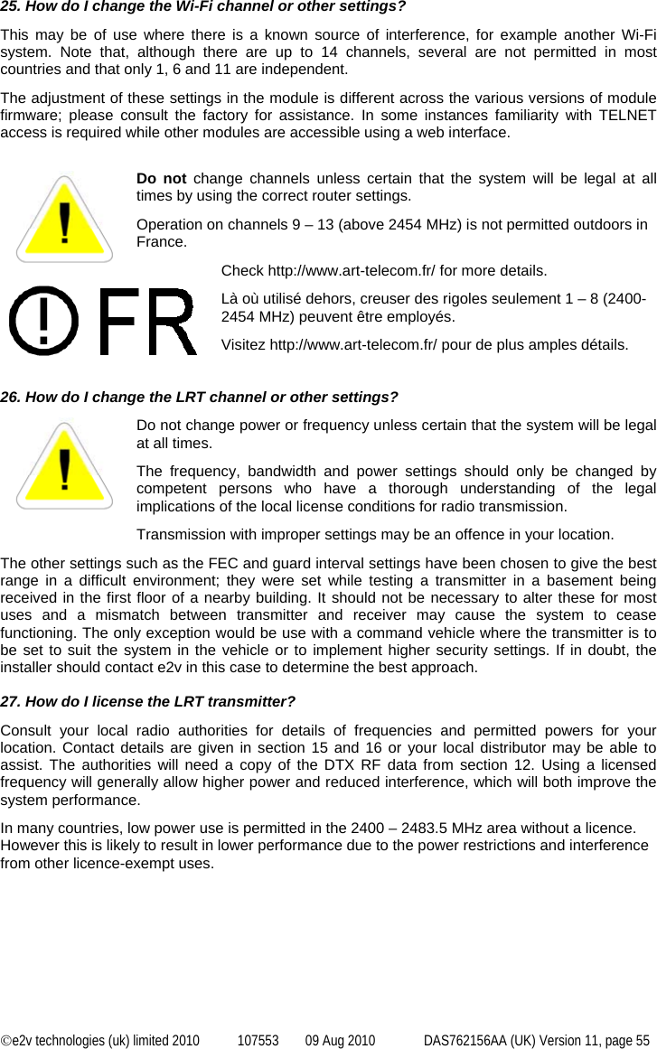  ©e2v technologies (uk) limited 2010  107553  09 Aug 2010  DAS762156AA (UK) Version 11, page 55 25. How do I change the Wi-Fi channel or other settings? This may be of use where there is a known source of interference, for example another Wi-Fi system. Note that, although there are up to 14 channels, several are not permitted in most countries and that only 1, 6 and 11 are independent. The adjustment of these settings in the module is different across the various versions of module firmware; please consult the factory for assistance. In some instances familiarity with TELNET access is required while other modules are accessible using a web interface.  Do not change channels unless certain that the system will be legal at all times by using the correct router settings. Operation on channels 9 – 13 (above 2454 MHz) is not permitted outdoors in France. Check http://www.art-telecom.fr/ for more details. Là où utilisé dehors, creuser des rigoles seulement 1 – 8 (2400-2454 MHz) peuvent être employés. Visitez http://www.art-telecom.fr/ pour de plus amples détails.   26. How do I change the LRT channel or other settings? Do not change power or frequency unless certain that the system will be legal at all times.  The frequency, bandwidth and power settings should only be changed by competent persons who have a thorough understanding of the legal implications of the local license conditions for radio transmission. Transmission with improper settings may be an offence in your location. The other settings such as the FEC and guard interval settings have been chosen to give the best range in a difficult environment; they were set while testing a transmitter in a basement being received in the first floor of a nearby building. It should not be necessary to alter these for most uses and a mismatch between transmitter and receiver may cause the system to cease functioning. The only exception would be use with a command vehicle where the transmitter is to be set to suit the system in the vehicle or to implement higher security settings. If in doubt, the installer should contact e2v in this case to determine the best approach.  27. How do I license the LRT transmitter? Consult your local radio authorities for details of frequencies and permitted powers for your location. Contact details are given in section 15 and 16 or your local distributor may be able to assist. The authorities will need a copy of the DTX RF data from section 12. Using a licensed frequency will generally allow higher power and reduced interference, which will both improve the system performance. In many countries, low power use is permitted in the 2400 – 2483.5 MHz area without a licence. However this is likely to result in lower performance due to the power restrictions and interference from other licence-exempt uses. 