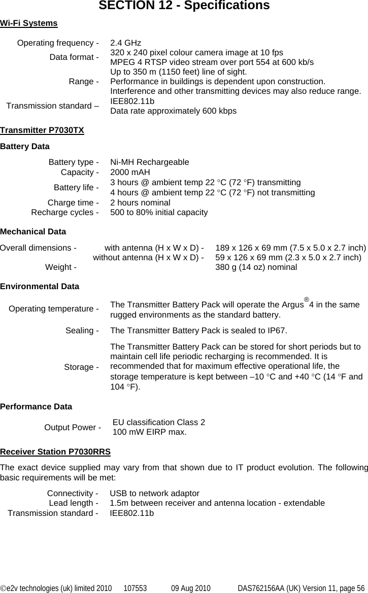 ©e2v technologies (uk) limited 2010  107553  09 Aug 2010  DAS762156AA (UK) Version 11, page 56 SECTION 12 - Specifications Wi-Fi Systems  Operating frequency -  2.4 GHz Data format -  320 x 240 pixel colour camera image at 10 fps MPEG 4 RTSP video stream over port 554 at 600 kb/s Range -  Up to 350 m (1150 feet) line of sight. Performance in buildings is dependent upon construction. Interference and other transmitting devices may also reduce range. Transmission standard –  IEE802.11b Data rate approximately 600 kbps  Transmitter P7030TX Battery Data Battery type -  Ni-MH Rechargeable Capacity -  2000 mAH Battery life -  3 hours @ ambient temp 22 °C (72 °F) transmitting 4 hours @ ambient temp 22 °C (72 °F) not transmitting Charge time -  2 hours nominal Recharge cycles -  500 to 80% initial capacity  Mechanical Data Overall dimensions -  with antenna (H x W x D) -  189 x 126 x 69 mm (7.5 x 5.0 x 2.7 inch)   without antenna (H x W x D) -  59 x 126 x 69 mm (2.3 x 5.0 x 2.7 inch) Weight -    380 g (14 oz) nominal  Environmental Data Operating temperature -  The Transmitter Battery Pack will operate the Argus®4 in the same rugged environments as the standard battery. Sealing -  The Transmitter Battery Pack is sealed to IP67. Storage - The Transmitter Battery Pack can be stored for short periods but to maintain cell life periodic recharging is recommended. It is recommended that for maximum effective operational life, the storage temperature is kept between –10 °C and +40 °C (14 °F and 104 °F).  Performance Data Output Power -  EU classification Class 2 100 mW EIRP max.  Receiver Station P7030RRS The exact device supplied may vary from that shown due to IT product evolution. The following basic requirements will be met: Connectivity -  USB to network adaptor Lead length -  1.5m between receiver and antenna location - extendable Transmission standard -  IEE802.11b 