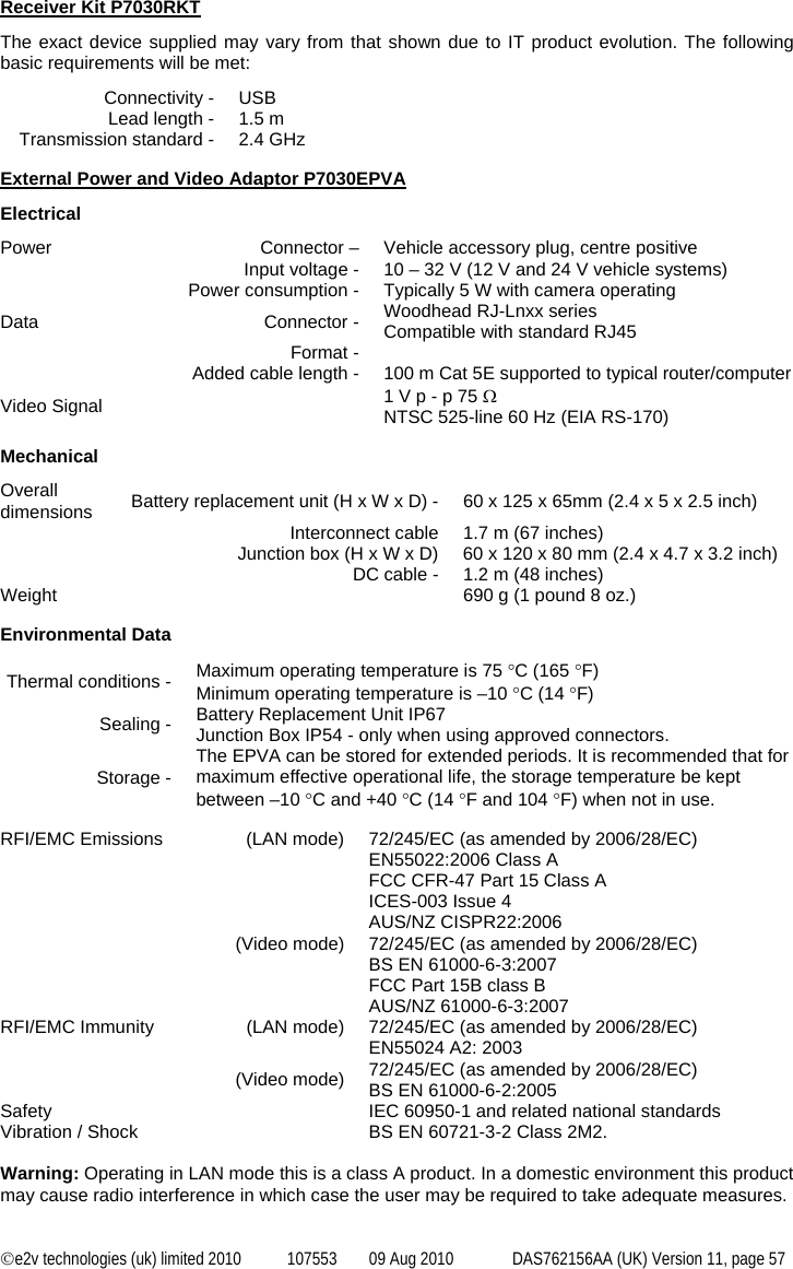  ©e2v technologies (uk) limited 2010  107553  09 Aug 2010  DAS762156AA (UK) Version 11, page 57 Receiver Kit P7030RKT The exact device supplied may vary from that shown due to IT product evolution. The following basic requirements will be met: Connectivity -  USB Lead length -  1.5 m Transmission standard -  2.4 GHz  External Power and Video Adaptor P7030EPVA Electrical Power  Connector –  Vehicle accessory plug, centre positive   Input voltage -  10 – 32 V (12 V and 24 V vehicle systems)   Power consumption -  Typically 5 W with camera operating Data Connector - Woodhead RJ-Lnxx series Compatible with standard RJ45  Format -    Added cable length -  100 m Cat 5E supported to typical router/computer Video Signal    1 V p - p 75 Ω NTSC 525-line 60 Hz (EIA RS-170)  Mechanical Overall dimensions  Battery replacement unit (H x W x D) -  60 x 125 x 65mm (2.4 x 5 x 2.5 inch)   Interconnect cable  1.7 m (67 inches)   Junction box (H x W x D)  60 x 120 x 80 mm (2.4 x 4.7 x 3.2 inch)   DC cable -  1.2 m (48 inches) Weight    690 g (1 pound 8 oz.)  Environmental Data Thermal conditions -  Maximum operating temperature is 75 °C (165 °F) Minimum operating temperature is –10 °C (14 °F) Sealing -   Battery Replacement Unit IP67 Junction Box IP54 - only when using approved connectors. Storage -  The EPVA can be stored for extended periods. It is recommended that for maximum effective operational life, the storage temperature be kept between –10 °C and +40 °C (14 °F and 104 °F) when not in use.  RFI/EMC Emissions  (LAN mode)  72/245/EC (as amended by 2006/28/EC) EN55022:2006 Class A FCC CFR-47 Part 15 Class A ICES-003 Issue 4 AUS/NZ CISPR22:2006    (Video mode)  72/245/EC (as amended by 2006/28/EC) BS EN 61000-6-3:2007 FCC Part 15B class B AUS/NZ 61000-6-3:2007 RFI/EMC Immunity  (LAN mode)  72/245/EC (as amended by 2006/28/EC) EN55024 A2: 2003  (Video mode) 72/245/EC (as amended by 2006/28/EC) BS EN 61000-6-2:2005 Safety    IEC 60950-1 and related national standards Vibration / Shock    BS EN 60721-3-2 Class 2M2.  Warning: Operating in LAN mode this is a class A product. In a domestic environment this product may cause radio interference in which case the user may be required to take adequate measures. 