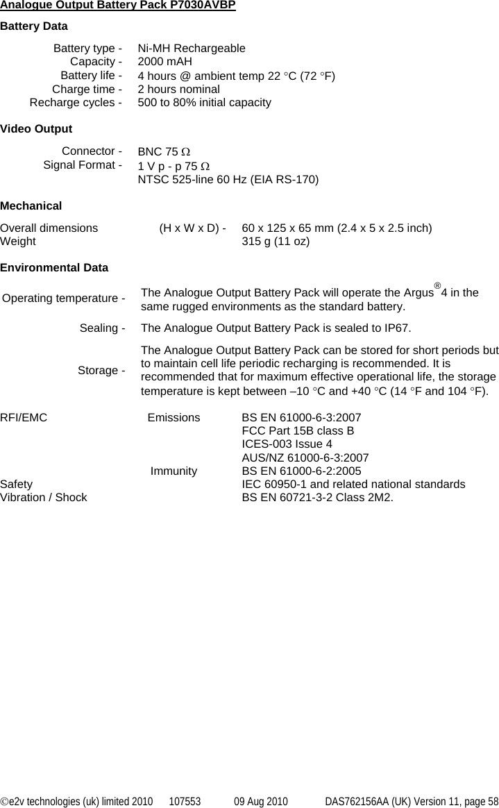 ©e2v technologies (uk) limited 2010  107553  09 Aug 2010  DAS762156AA (UK) Version 11, page 58  Analogue Output Battery Pack P7030AVBP Battery Data Battery type -  Ni-MH Rechargeable Capacity -  2000 mAH Battery life -  4 hours @ ambient temp 22 °C (72 °F) Charge time -  2 hours nominal Recharge cycles -  500 to 80% initial capacity  Video Output Connector -  BNC 75 Ω Signal Format -  1 V p - p 75 Ω NTSC 525-line 60 Hz (EIA RS-170)  Mechanical Overall dimensions  (H x W x D) -  60 x 125 x 65 mm (2.4 x 5 x 2.5 inch) Weight    315 g (11 oz)  Environmental Data Operating temperature -  The Analogue Output Battery Pack will operate the Argus®4 in the same rugged environments as the standard battery. Sealing -  The Analogue Output Battery Pack is sealed to IP67. Storage - The Analogue Output Battery Pack can be stored for short periods but to maintain cell life periodic recharging is recommended. It is recommended that for maximum effective operational life, the storage temperature is kept between –10 °C and +40 °C (14 °F and 104 °F).  RFI/EMC  Emissions  BS EN 61000-6-3:2007 FCC Part 15B class B ICES-003 Issue 4 AUS/NZ 61000-6-3:2007   Immunity  BS EN 61000-6-2:2005 Safety    IEC 60950-1 and related national standards Vibration / Shock    BS EN 60721-3-2 Class 2M2. 