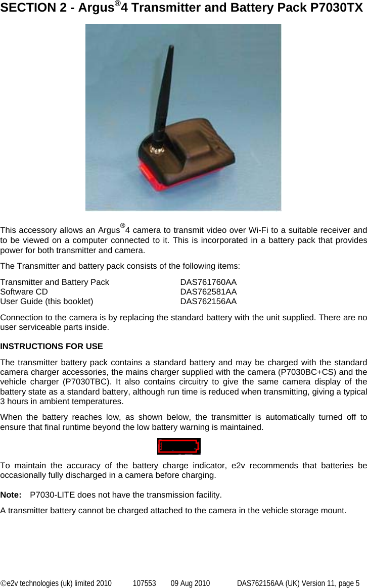  ©e2v technologies (uk) limited 2010  107553  09 Aug 2010  DAS762156AA (UK) Version 11, page 5 SECTION 2 - Argus®4 Transmitter and Battery Pack P7030TX    This accessory allows an Argus®4 camera to transmit video over Wi-Fi to a suitable receiver and to be viewed on a computer connected to it. This is incorporated in a battery pack that provides power for both transmitter and camera. The Transmitter and battery pack consists of the following items: Transmitter and Battery Pack  DAS761760AA Software CD  DAS762581AA User Guide (this booklet)  DAS762156AA Connection to the camera is by replacing the standard battery with the unit supplied. There are no user serviceable parts inside.  INSTRUCTIONS FOR USE The transmitter battery pack contains a standard battery and may be charged with the standard camera charger accessories, the mains charger supplied with the camera (P7030BC+CS) and the vehicle charger (P7030TBC). It also contains circuitry to give the same camera display of the battery state as a standard battery, although run time is reduced when transmitting, giving a typical 3 hours in ambient temperatures. When the battery reaches low, as shown below, the transmitter is automatically turned off to ensure that final runtime beyond the low battery warning is maintained.    To maintain the accuracy of the battery charge indicator, e2v recommends that batteries be occasionally fully discharged in a camera before charging.  Note:  P7030-LITE does not have the transmission facility. A transmitter battery cannot be charged attached to the camera in the vehicle storage mount.  