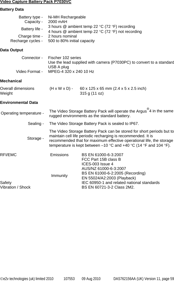  ©e2v technologies (uk) limited 2010  107553  09 Aug 2010  DAS762156AA (UK) Version 11, page 59 Video Capture Battery Pack P7030VC Battery Data Battery type -  Ni-MH Rechargeable Capacity -  2000 mAH Battery life -  3 hours @ ambient temp 22 °C (72 °F) recording 4 hours @ ambient temp 22 °C (72 °F) not recording Charge time -  2 hours nominal Recharge cycles -  500 to 80% initial capacity  Data Output Connector -  Fischer 102 series Use the lead supplied with camera (P7030PC) to convert to a standard USB A plug Video Format -  MPEG-4 320 x 240 10 Hz  Mechanical Overall dimensions  (H x W x D) -  60 x 125 x 65 mm (2.4 x 5 x 2.5 inch) Weight    315 g (11 oz)  Environmental Data Operating temperature -  The Video Storage Battery Pack will operate the Argus®4 in the same rugged environments as the standard battery. Sealing -  The Video Storage Battery Pack is sealed to IP67. Storage - The Video Storage Battery Pack can be stored for short periods but to maintain cell life periodic recharging is recommended. It is recommended that for maximum effective operational life, the storage temperature is kept between –10 °C and +40 °C (14 °F and 104 °F).  RFI/EMC  Emissions  BS EN 61000-6-3:2007 FCC Part 15B class B ICES-003 Issue 4 AUS/NZ 61000-6-3:2007  Immunity BS EN 61000-6-2:2005 (Recording) EN 55024/A2:2003 (Playback) Safety    IEC 60950-1 and related national standards Vibration / Shock    BS EN 60721-3-2 Class 2M2. 