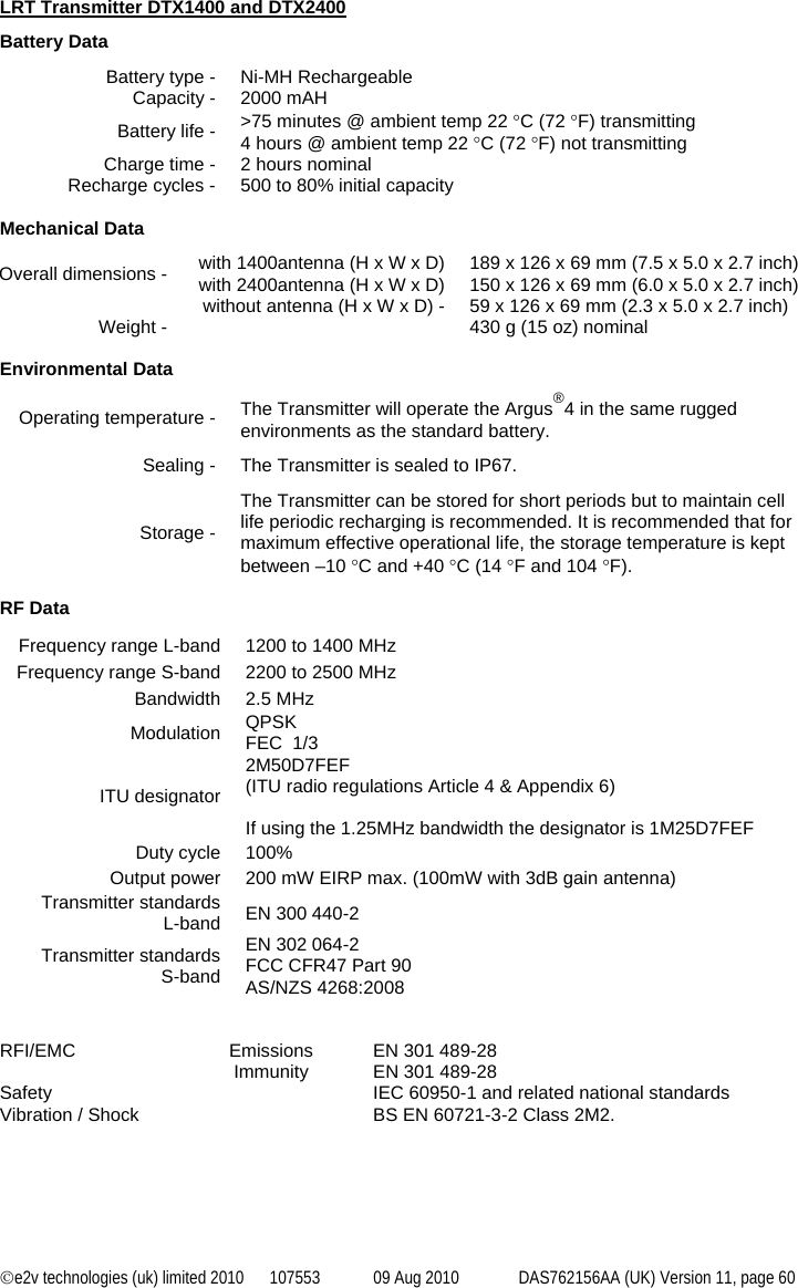 ©e2v technologies (uk) limited 2010  107553  09 Aug 2010  DAS762156AA (UK) Version 11, page 60  LRT Transmitter DTX1400 and DTX2400 Battery Data Battery type -  Ni-MH Rechargeable Capacity -  2000 mAH Battery life -  &gt;75 minutes @ ambient temp 22 °C (72 °F) transmitting 4 hours @ ambient temp 22 °C (72 °F) not transmitting Charge time -  2 hours nominal Recharge cycles -  500 to 80% initial capacity  Mechanical Data Overall dimensions -  with 1400antenna (H x W x D) with 2400antenna (H x W x D)  189 x 126 x 69 mm (7.5 x 5.0 x 2.7 inch) 150 x 126 x 69 mm (6.0 x 5.0 x 2.7 inch)   without antenna (H x W x D) -  59 x 126 x 69 mm (2.3 x 5.0 x 2.7 inch) Weight -    430 g (15 oz) nominal  Environmental Data Operating temperature -  The Transmitter will operate the Argus®4 in the same rugged environments as the standard battery. Sealing -  The Transmitter is sealed to IP67. Storage - The Transmitter can be stored for short periods but to maintain cell life periodic recharging is recommended. It is recommended that for maximum effective operational life, the storage temperature is kept between –10 °C and +40 °C (14 °F and 104 °F).  RF Data Frequency range L-band  1200 to 1400 MHz Frequency range S-band  2200 to 2500 MHz Bandwidth 2.5 MHz Modulation  QPSK  FEC  1/3 ITU designator 2M50D7FEF  (ITU radio regulations Article 4 &amp; Appendix 6)  If using the 1.25MHz bandwidth the designator is 1M25D7FEF Duty cycle  100% Output power  200 mW EIRP max. (100mW with 3dB gain antenna) Transmitter standards L-band  EN 300 440-2  Transmitter standards S-band EN 302 064-2 FCC CFR47 Part 90 AS/NZS 4268:2008   RFI/EMC  Emissions  EN 301 489-28  Immunity EN 301 489-28 Safety    IEC 60950-1 and related national standards Vibration / Shock    BS EN 60721-3-2 Class 2M2. 