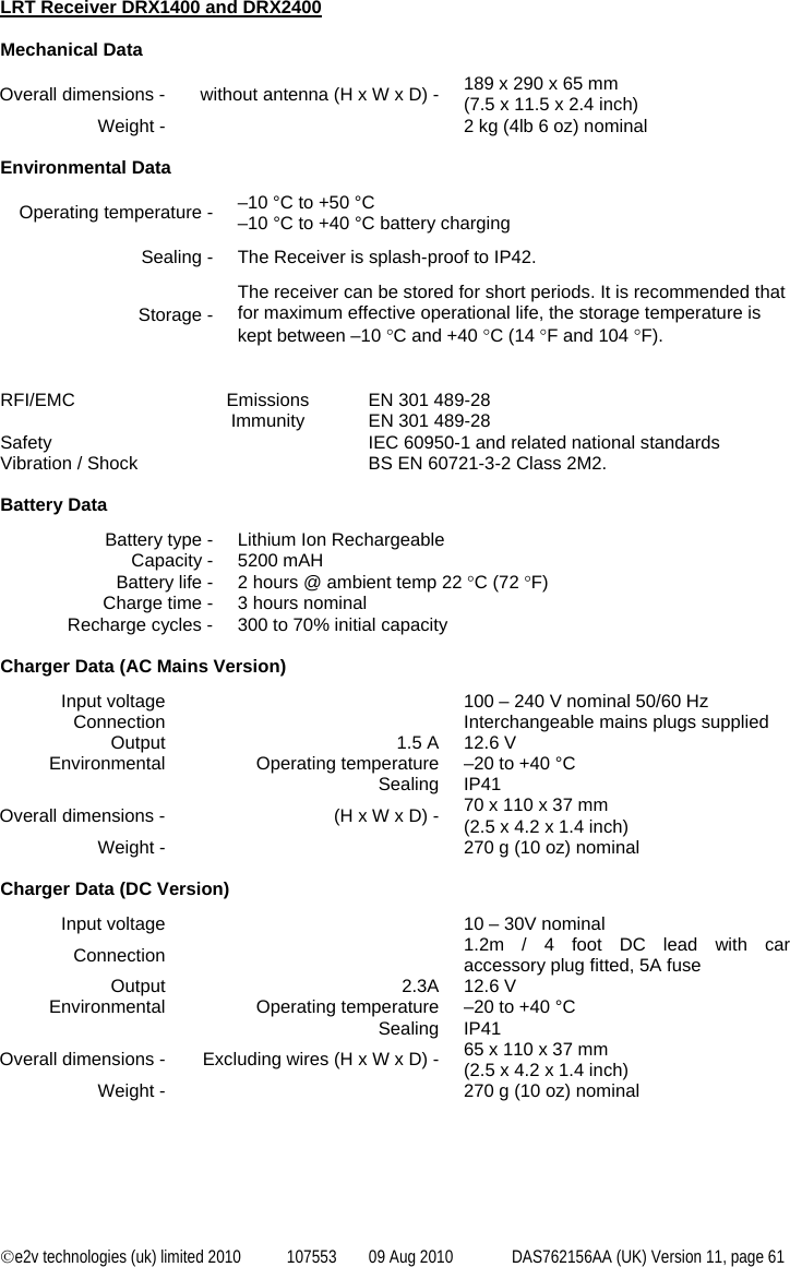  ©e2v technologies (uk) limited 2010  107553  09 Aug 2010  DAS762156AA (UK) Version 11, page 61 LRT Receiver DRX1400 and DRX2400  Mechanical Data Overall dimensions -  without antenna (H x W x D) -  189 x 290 x 65 mm (7.5 x 11.5 x 2.4 inch) Weight -    2 kg (4lb 6 oz) nominal  Environmental Data Operating temperature -  –10 °C to +50 °C –10 °C to +40 °C battery charging Sealing -  The Receiver is splash-proof to IP42. Storage - The receiver can be stored for short periods. It is recommended that for maximum effective operational life, the storage temperature is kept between –10 °C and +40 °C (14 °F and 104 °F).   RFI/EMC  Emissions  EN 301 489-28  Immunity EN 301 489-28 Safety    IEC 60950-1 and related national standards Vibration / Shock    BS EN 60721-3-2 Class 2M2.  Battery Data Battery type -  Lithium Ion Rechargeable Capacity -  5200 mAH Battery life -  2 hours @ ambient temp 22 °C (72 °F) Charge time -  3 hours nominal Recharge cycles -  300 to 70% initial capacity  Charger Data (AC Mains Version) Input voltage    100 – 240 V nominal 50/60 Hz Connection    Interchangeable mains plugs supplied Output  1.5 A  12.6 V Environmental  Operating temperature  –20 to +40 °C  Sealing IP41 Overall dimensions -  (H x W x D) -  70 x 110 x 37 mm (2.5 x 4.2 x 1.4 inch) Weight -    270 g (10 oz) nominal  Charger Data (DC Version) Input voltage    10 – 30V nominal Connection  1.2m / 4 foot DC lead with car accessory plug fitted, 5A fuse Output 2.3A 12.6 V Environmental  Operating temperature  –20 to +40 °C  Sealing IP41 Overall dimensions -  Excluding wires (H x W x D) -  65 x 110 x 37 mm (2.5 x 4.2 x 1.4 inch) Weight -    270 g (10 oz) nominal 