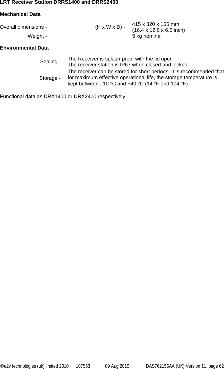 ©e2v technologies (uk) limited 2010  107553  09 Aug 2010  DAS762156AA (UK) Version 11, page 62 LRT Receiver Station DRRS1400 and DRRS2400  Mechanical Data Overall dimensions -  (H x W x D) -  415 x 320 x 165 mm (16.4 x 12.6 x 6.5 inch) Weight -    5 kg nominal  Environmental Data Sealing -  The Receiver is splash-proof with the lid open The receiver station is IP67 when closed and locked. Storage - The receiver can be stored for short periods. It is recommended that for maximum effective operational life, the storage temperature is kept between –10 °C and +40 °C (14 °F and 104 °F).  Functional data as DRX1400 or DRX2400 respectively 