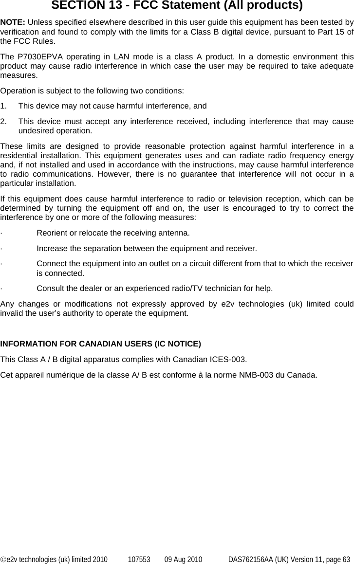  ©e2v technologies (uk) limited 2010  107553  09 Aug 2010  DAS762156AA (UK) Version 11, page 63 SECTION 13 - FCC Statement (All products) NOTE: Unless specified elsewhere described in this user guide this equipment has been tested by verification and found to comply with the limits for a Class B digital device, pursuant to Part 15 of the FCC Rules. The P7030EPVA operating in LAN mode is a class A product. In a domestic environment this product may cause radio interference in which case the user may be required to take adequate measures. Operation is subject to the following two conditions: 1.  This device may not cause harmful interference, and 2.  This device must accept any interference received, including interference that may cause undesired operation. These limits are designed to provide reasonable protection against harmful interference in a residential installation. This equipment generates uses and can radiate radio frequency energy and, if not installed and used in accordance with the instructions, may cause harmful interference to radio communications. However, there is no guarantee that interference will not occur in a particular installation. If this equipment does cause harmful interference to radio or television reception, which can be determined by turning the equipment off and on, the user is encouraged to try to correct the interference by one or more of the following measures: ·  Reorient or relocate the receiving antenna. ·  Increase the separation between the equipment and receiver. ·  Connect the equipment into an outlet on a circuit different from that to which the receiver is connected. ·  Consult the dealer or an experienced radio/TV technician for help. Any changes or modifications not expressly approved by e2v technologies (uk) limited could invalid the user’s authority to operate the equipment.  INFORMATION FOR CANADIAN USERS (IC NOTICE) This Class A / B digital apparatus complies with Canadian ICES-003. Cet appareil numérique de la classe A/ B est conforme à la norme NMB-003 du Canada. 