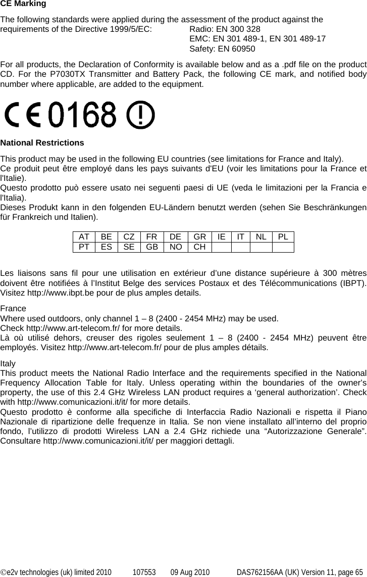  ©e2v technologies (uk) limited 2010  107553  09 Aug 2010  DAS762156AA (UK) Version 11, page 65  CE Marking The following standards were applied during the assessment of the product against the requirements of the Directive 1999/5/EC:  Radio: EN 300 328 EMC: EN 301 489-1, EN 301 489-17 Safety: EN 60950 For all products, the Declaration of Conformity is available below and as a .pdf file on the product CD. For the P7030TX Transmitter and Battery Pack, the following CE mark, and notified body number where applicable, are added to the equipment.  National Restrictions This product may be used in the following EU countries (see limitations for France and Italy). Ce produit peut être employé dans les pays suivants d&apos;EU (voir les limitations pour la France et l&apos;Italie). Questo prodotto può essere usato nei seguenti paesi di UE (veda le limitazioni per la Francia e l&apos;Italia). Dieses Produkt kann in den folgenden EU-Ländern benutzt werden (sehen Sie Beschränkungen für Frankreich und Italien).  AT BE CZ FR DE GR IE IT NL PL PT ES SE GB NO CH         Les liaisons sans fil pour une utilisation en extérieur d’une distance supérieure à 300 mètres doivent être notifiées à l’Institut Belge des services Postaux et des Télécommunications (IBPT). Visitez http://www.ibpt.be pour de plus amples details. France Where used outdoors, only channel 1 – 8 (2400 - 2454 MHz) may be used. Check http://www.art-telecom.fr/ for more details. Là où utilisé dehors, creuser des rigoles seulement 1 – 8 (2400 - 2454 MHz) peuvent être employés. Visitez http://www.art-telecom.fr/ pour de plus amples détails. Italy This product meets the National Radio Interface and the requirements specified in the National Frequency Allocation Table for Italy. Unless operating within the boundaries of the owner’s property, the use of this 2.4 GHz Wireless LAN product requires a ‘general authorization’. Check with http://www.comunicazioni.it/it/ for more details. Questo prodotto è conforme alla specifiche di Interfaccia Radio Nazionali e rispetta il Piano Nazionale di ripartizione delle frequenze in Italia. Se non viene installato all’interno del proprio fondo, l’utilizzo di prodotti Wireless LAN a 2.4 GHz richiede una “Autorizzazione Generale”. Consultare http://www.comunicazioni.it/it/ per maggiori dettagli. 