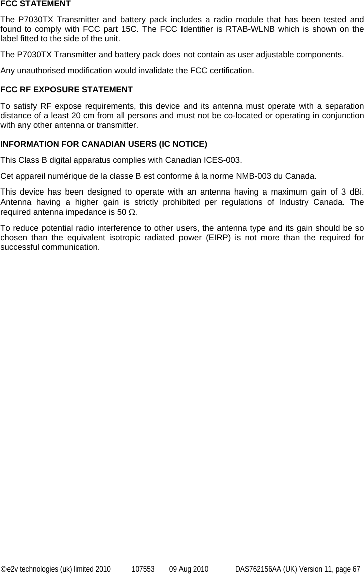  ©e2v technologies (uk) limited 2010  107553  09 Aug 2010  DAS762156AA (UK) Version 11, page 67  FCC STATEMENT The P7030TX Transmitter and battery pack includes a radio module that has been tested and found to comply with FCC part 15C. The FCC Identifier is RTAB-WLNB which is shown on the label fitted to the side of the unit. The P7030TX Transmitter and battery pack does not contain as user adjustable components.  Any unauthorised modification would invalidate the FCC certification.  FCC RF EXPOSURE STATEMENT To satisfy RF expose requirements, this device and its antenna must operate with a separation distance of a least 20 cm from all persons and must not be co-located or operating in conjunction with any other antenna or transmitter.  INFORMATION FOR CANADIAN USERS (IC NOTICE) This Class B digital apparatus complies with Canadian ICES-003. Cet appareil numérique de la classe B est conforme à la norme NMB-003 du Canada. This device has been designed to operate with an antenna having a maximum gain of 3 dBi. Antenna having a higher gain is strictly prohibited per regulations of Industry Canada. The required antenna impedance is 50 Ω. To reduce potential radio interference to other users, the antenna type and its gain should be so chosen than the equivalent isotropic radiated power (EIRP) is not more than the required for successful communication. 