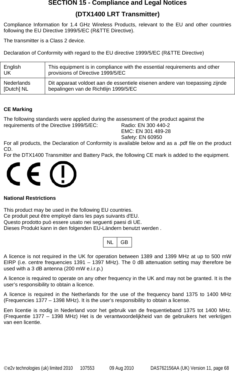 ©e2v technologies (uk) limited 2010  107553  09 Aug 2010  DAS762156AA (UK) Version 11, page 68 SECTION 15 - Compliance and Legal Notices  (DTX1400 LRT Transmitter) Compliance Information for 1.4 GHz Wireless Products, relevant to the EU and other countries following the EU Directive 1999/5/EC (R&amp;TTE Directive). The transmitter is a Class 2 device.  Declaration of Conformity with regard to the EU directive 1999/5/EC (R&amp;TTE Directive)  English UK  This equipment is in compliance with the essential requirements and other provisions of Directive 1999/5/EC Nederlands [Dutch] NL  Dit apparaat voldoet aan de essentiele eisenen andere van toepassing zijnde bepalingen van de Richtlijn 1999/5/EC   CE Marking The following standards were applied during the assessment of the product against the requirements of the Directive 1999/5/EC:  Radio: EN 300 440-2 EMC: EN 301 489-28 Safety: EN 60950 For all products, the Declaration of Conformity is available below and as a .pdf file on the product CD. For the DTX1400 Transmitter and Battery Pack, the following CE mark is added to the equipment.   National Restrictions  This product may be used in the following EU countries. Ce produit peut être employé dans les pays suivants d&apos;EU. Questo prodotto può essere usato nei seguenti paesi di UE. Dieses Produkt kann in den folgenden EU-Ländern benutzt werden .  NL GB  A licence is not required in the UK for operation between 1389 and 1399 MHz at up to 500 mW EIRP (i.e. centre frequencies 1391 – 1397 MHz). The 0 dB attenuation setting may therefore be used with a 3 dB antenna (200 mW e.i.r.p.) A licence is required to operate on any other frequency in the UK and may not be granted. It is the user’s responsibility to obtain a licence. A licence is required in the Netherlands for the use of the frequency band 1375 to 1400 MHz (Frequencies 1377 – 1398 MHz). It is the user’s responsibility to obtain a license. Een licentie is nodig in Nederland voor het gebruik van de frequentieband 1375 tot 1400 MHz. (Frequentie 1377 – 1398 MHz) Het is de verantwoordelijkheid van de gebruikers het verkrijgen van een licentie. 