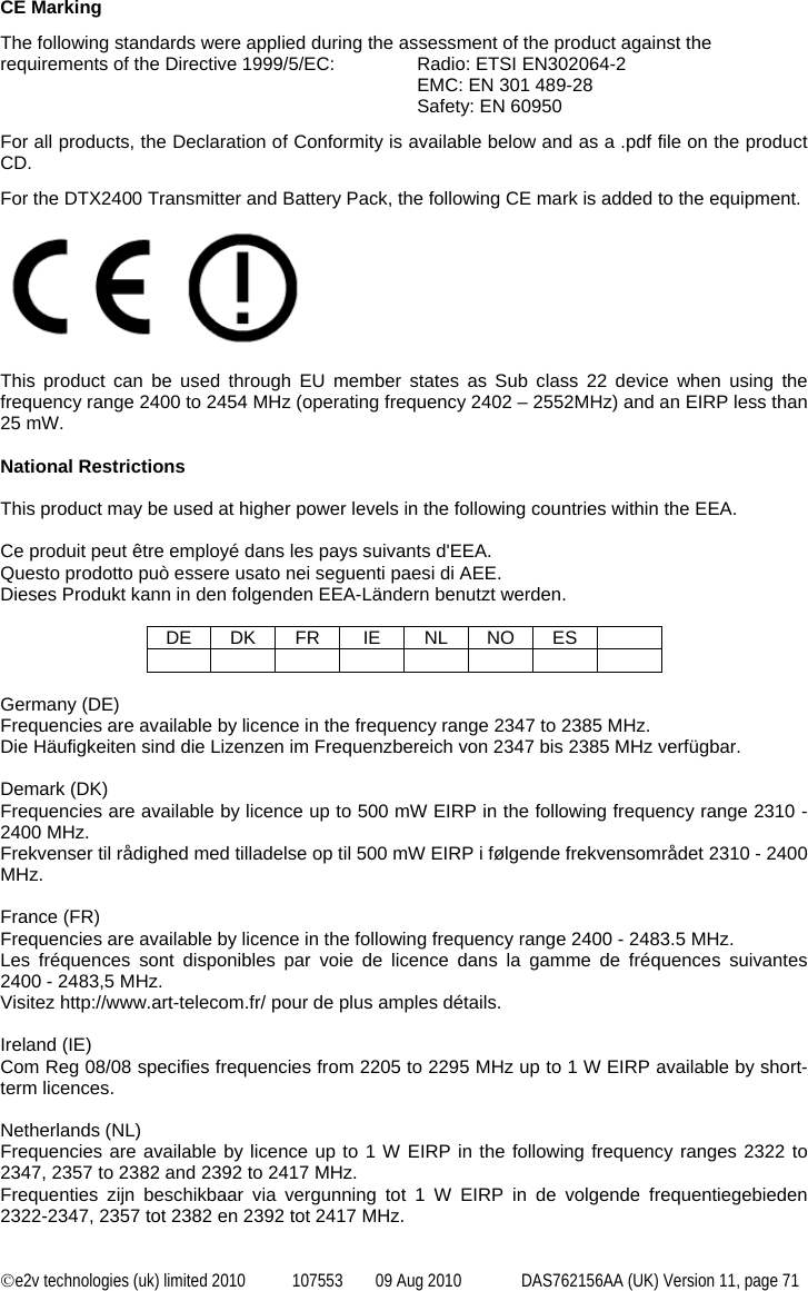  ©e2v technologies (uk) limited 2010  107553  09 Aug 2010  DAS762156AA (UK) Version 11, page 71 CE Marking The following standards were applied during the assessment of the product against the requirements of the Directive 1999/5/EC:  Radio: ETSI EN302064-2  EMC: EN 301 489-28 Safety: EN 60950 For all products, the Declaration of Conformity is available below and as a .pdf file on the product CD.  For the DTX2400 Transmitter and Battery Pack, the following CE mark is added to the equipment.   This product can be used through EU member states as Sub class 22 device when using the frequency range 2400 to 2454 MHz (operating frequency 2402 – 2552MHz) and an EIRP less than 25 mW.  National Restrictions  This product may be used at higher power levels in the following countries within the EEA.  Ce produit peut être employé dans les pays suivants d&apos;EEA. Questo prodotto può essere usato nei seguenti paesi di AEE. Dieses Produkt kann in den folgenden EEA-Ländern benutzt werden.  DE DK FR  IE  NL NO ES            Germany (DE) Frequencies are available by licence in the frequency range 2347 to 2385 MHz. Die Häufigkeiten sind die Lizenzen im Frequenzbereich von 2347 bis 2385 MHz verfügbar.  Demark (DK) Frequencies are available by licence up to 500 mW EIRP in the following frequency range 2310 - 2400 MHz. Frekvenser til rådighed med tilladelse op til 500 mW EIRP i følgende frekvensområdet 2310 - 2400 MHz.  France (FR) Frequencies are available by licence in the following frequency range 2400 - 2483.5 MHz. Les fréquences sont disponibles par voie de licence dans la gamme de fréquences suivantes 2400 - 2483,5 MHz. Visitez http://www.art-telecom.fr/ pour de plus amples détails.  Ireland (IE) Com Reg 08/08 specifies frequencies from 2205 to 2295 MHz up to 1 W EIRP available by short-term licences.  Netherlands (NL) Frequencies are available by licence up to 1 W EIRP in the following frequency ranges 2322 to 2347, 2357 to 2382 and 2392 to 2417 MHz. Frequenties zijn beschikbaar via vergunning tot 1 W EIRP in de volgende frequentiegebieden 2322-2347, 2357 tot 2382 en 2392 tot 2417 MHz.  