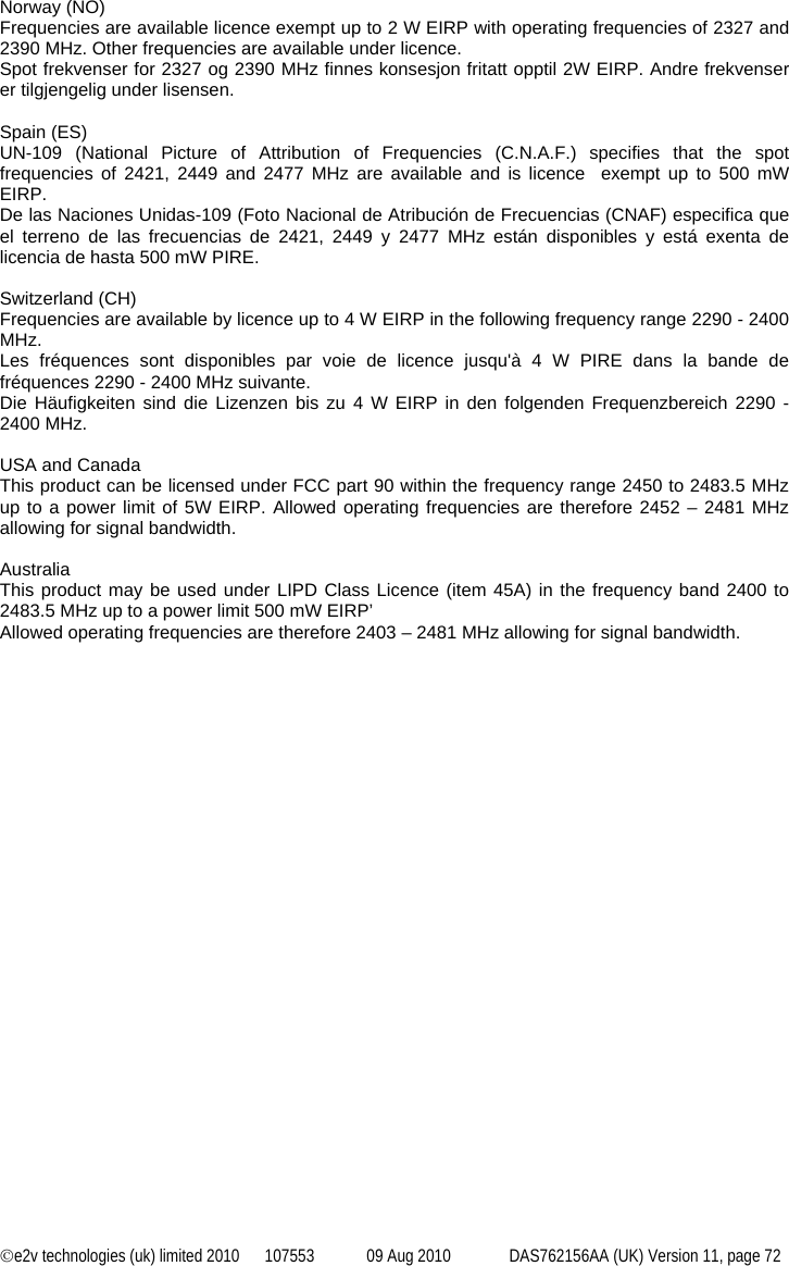 ©e2v technologies (uk) limited 2010  107553  09 Aug 2010  DAS762156AA (UK) Version 11, page 72  Norway (NO) Frequencies are available licence exempt up to 2 W EIRP with operating frequencies of 2327 and 2390 MHz. Other frequencies are available under licence. Spot frekvenser for 2327 og 2390 MHz finnes konsesjon fritatt opptil 2W EIRP. Andre frekvenser er tilgjengelig under lisensen.  Spain (ES) UN-109 (National Picture of Attribution of Frequencies (C.N.A.F.) specifies that the spot frequencies of 2421, 2449 and 2477 MHz are available and is licence  exempt up to 500 mW EIRP. De las Naciones Unidas-109 (Foto Nacional de Atribución de Frecuencias (CNAF) especifica que el terreno de las frecuencias de 2421, 2449 y 2477 MHz están disponibles y está exenta de licencia de hasta 500 mW PIRE.  Switzerland (CH) Frequencies are available by licence up to 4 W EIRP in the following frequency range 2290 - 2400 MHz. Les fréquences sont disponibles par voie de licence jusqu&apos;à 4 W PIRE dans la bande de fréquences 2290 - 2400 MHz suivante. Die Häufigkeiten sind die Lizenzen bis zu 4 W EIRP in den folgenden Frequenzbereich 2290 - 2400 MHz.  USA and Canada This product can be licensed under FCC part 90 within the frequency range 2450 to 2483.5 MHz up to a power limit of 5W EIRP. Allowed operating frequencies are therefore 2452 – 2481 MHz allowing for signal bandwidth.  Australia This product may be used under LIPD Class Licence (item 45A) in the frequency band 2400 to 2483.5 MHz up to a power limit 500 mW EIRP’ Allowed operating frequencies are therefore 2403 – 2481 MHz allowing for signal bandwidth.