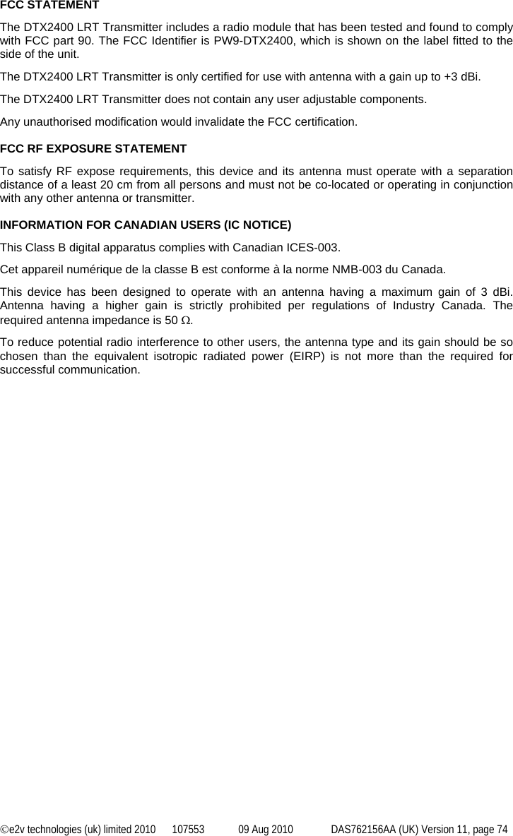 ©e2v technologies (uk) limited 2010  107553  09 Aug 2010  DAS762156AA (UK) Version 11, page 74 FCC STATEMENT The DTX2400 LRT Transmitter includes a radio module that has been tested and found to comply with FCC part 90. The FCC Identifier is PW9-DTX2400, which is shown on the label fitted to the side of the unit. The DTX2400 LRT Transmitter is only certified for use with antenna with a gain up to +3 dBi. The DTX2400 LRT Transmitter does not contain any user adjustable components. Any unauthorised modification would invalidate the FCC certification.  FCC RF EXPOSURE STATEMENT To satisfy RF expose requirements, this device and its antenna must operate with a separation distance of a least 20 cm from all persons and must not be co-located or operating in conjunction with any other antenna or transmitter.  INFORMATION FOR CANADIAN USERS (IC NOTICE) This Class B digital apparatus complies with Canadian ICES-003. Cet appareil numérique de la classe B est conforme à la norme NMB-003 du Canada. This device has been designed to operate with an antenna having a maximum gain of 3 dBi. Antenna having a higher gain is strictly prohibited per regulations of Industry Canada. The required antenna impedance is 50 Ω. To reduce potential radio interference to other users, the antenna type and its gain should be so chosen than the equivalent isotropic radiated power (EIRP) is not more than the required for successful communication. 