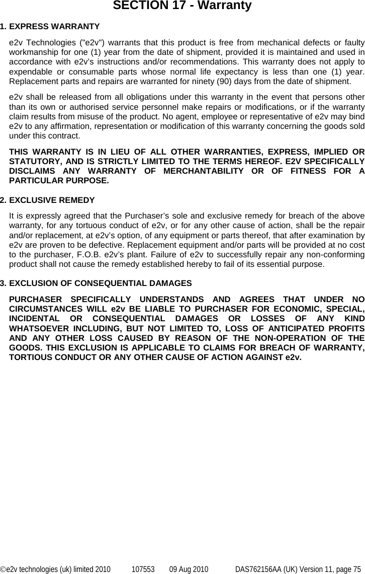  ©e2v technologies (uk) limited 2010  107553  09 Aug 2010  DAS762156AA (UK) Version 11, page 75  SECTION 17 - Warranty  1. EXPRESS WARRANTY e2v Technologies (&quot;e2v&quot;) warrants that this product is free from mechanical defects or faulty workmanship for one (1) year from the date of shipment, provided it is maintained and used in accordance with e2v’s instructions and/or recommendations. This warranty does not apply to expendable or consumable parts whose normal life expectancy is less than one (1) year. Replacement parts and repairs are warranted for ninety (90) days from the date of shipment. e2v shall be released from all obligations under this warranty in the event that persons other than its own or authorised service personnel make repairs or modifications, or if the warranty claim results from misuse of the product. No agent, employee or representative of e2v may bind e2v to any affirmation, representation or modification of this warranty concerning the goods sold under this contract. THIS WARRANTY IS IN LIEU OF ALL OTHER WARRANTIES, EXPRESS, IMPLIED OR STATUTORY, AND IS STRICTLY LIMITED TO THE TERMS HEREOF. E2V SPECIFICALLY DISCLAIMS ANY WARRANTY OF MERCHANTABILITY OR OF FITNESS FOR A PARTICULAR PURPOSE.  2. EXCLUSIVE REMEDY It is expressly agreed that the Purchaser’s sole and exclusive remedy for breach of the above warranty, for any tortuous conduct of e2v, or for any other cause of action, shall be the repair and/or replacement, at e2v’s option, of any equipment or parts thereof, that after examination by e2v are proven to be defective. Replacement equipment and/or parts will be provided at no cost to the purchaser, F.O.B. e2v’s plant. Failure of e2v to successfully repair any non-conforming product shall not cause the remedy established hereby to fail of its essential purpose.  3. EXCLUSION OF CONSEQUENTIAL DAMAGES PURCHASER SPECIFICALLY UNDERSTANDS AND AGREES THAT UNDER NO CIRCUMSTANCES WILL e2v BE LIABLE TO PURCHASER FOR ECONOMIC, SPECIAL, INCIDENTAL OR CONSEQUENTIAL DAMAGES OR LOSSES OF ANY KIND WHATSOEVER INCLUDING, BUT NOT LIMITED TO, LOSS OF ANTICIPATED PROFITS AND ANY OTHER LOSS CAUSED BY REASON OF THE NON-OPERATION OF THE GOODS. THIS EXCLUSION IS APPLICABLE TO CLAIMS FOR BREACH OF WARRANTY, TORTIOUS CONDUCT OR ANY OTHER CAUSE OF ACTION AGAINST e2v. 