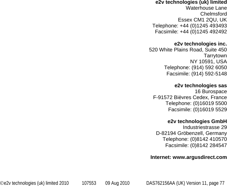  ©e2v technologies (uk) limited 2010  107553  09 Aug 2010  DAS762156AA (UK) Version 11, page 77   e2v technologies (uk) limited Waterhouse Lane Chelmsford Essex CM1 2QU, UK Telephone: +44 (0)1245 493493 Facsimile: +44 (0)1245 492492  e2v technologies inc. 520 White Plains Road, Suite 450 Tarrytown NY 10591, USA Telephone: (914) 592 6050 Facsimile: (914) 592-5148  e2v technologies sas 16 Burospace F-91572 Bièvres Cedex, France Telephone: (0)16019 5500 Facsimile: (0)16019 5529  e2v technologies GmbH Industriestrasse 29 D-82194 Gröbenzell, Germany Telephone: (0)8142 410570 Facsimile: (0)8142 284547  Internet: www.argusdirect.com 