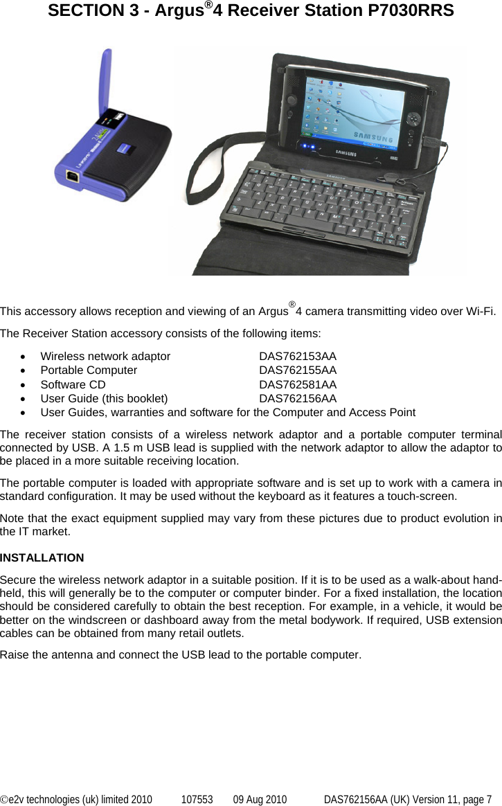  ©e2v technologies (uk) limited 2010  107553  09 Aug 2010  DAS762156AA (UK) Version 11, page 7 SECTION 3 - Argus®4 Receiver Station P7030RRS                               This accessory allows reception and viewing of an Argus®4 camera transmitting video over Wi-Fi. The Receiver Station accessory consists of the following items: •  Wireless network adaptor    DAS762153AA • Portable Computer   DAS762155AA • Software CD   DAS762581AA •  User Guide (this booklet)    DAS762156AA •  User Guides, warranties and software for the Computer and Access Point The receiver station consists of a wireless network adaptor and a portable computer terminal connected by USB. A 1.5 m USB lead is supplied with the network adaptor to allow the adaptor to be placed in a more suitable receiving location. The portable computer is loaded with appropriate software and is set up to work with a camera in standard configuration. It may be used without the keyboard as it features a touch-screen. Note that the exact equipment supplied may vary from these pictures due to product evolution in the IT market.  INSTALLATION Secure the wireless network adaptor in a suitable position. If it is to be used as a walk-about hand-held, this will generally be to the computer or computer binder. For a fixed installation, the location should be considered carefully to obtain the best reception. For example, in a vehicle, it would be better on the windscreen or dashboard away from the metal bodywork. If required, USB extension cables can be obtained from many retail outlets. Raise the antenna and connect the USB lead to the portable computer. 