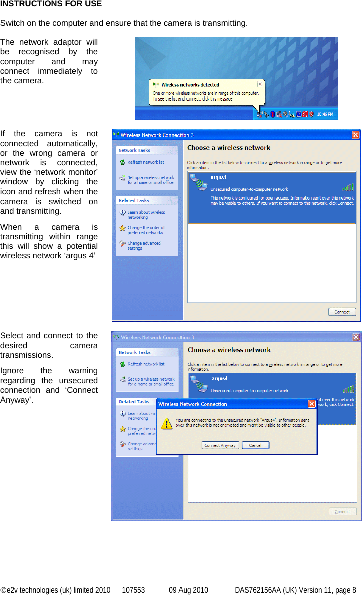 ©e2v technologies (uk) limited 2010  107553  09 Aug 2010  DAS762156AA (UK) Version 11, page 8 INSTRUCTIONS FOR USE  Switch on the computer and ensure that the camera is transmitting.  The network adaptor will be recognised by the computer and may connect immediately to the camera.   If the camera is not connected automatically, or the wrong camera or network is connected, view the ‘network monitor’ window by clicking the icon and refresh when the camera is switched on and transmitting. When a camera is transmitting within range this will show a potential wireless network ‘argus 4’     Select and connect to the desired camera transmissions. Ignore the warning regarding the unsecured connection and ‘Connect Anyway’.          
