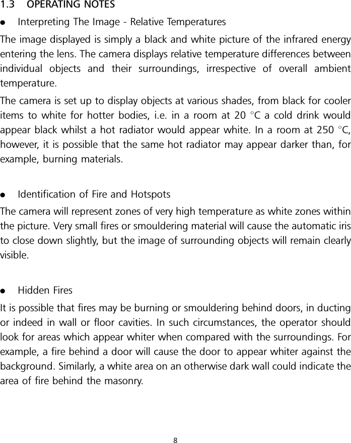 1.3 OPERATING NOTES.Interpreting The Image - Relative TemperaturesThe image displayed is simply a black and white picture of the infrared energyentering the lens. The camera displays relative temperature differences betweenindividual objects and their surroundings, irrespective of overall ambienttemperature.The camera is set up to display objects at various shades, from black for cooleritems to white for hotter bodies, i.e. in a room at 20 8C a cold drink wouldappear black whilst a hot radiator would appear white. In a room at 250 8C,however, it is possible that the same hot radiator may appear darker than, forexample, burning materials..Identification of Fire and HotspotsThe camera will represent zones of very high temperature as white zones withinthe picture. Very small fires or smouldering material will cause the automatic iristo close down slightly, but the image of surrounding objects will remain clearlyvisible..Hidden FiresIt is possible that fires may be burning or smouldering behind doors, in ductingor indeed in wall or floor cavities. In such circumstances, the operator shouldlook for areas which appear whiter when compared with the surroundings. Forexample, a fire behind a door will cause the door to appear whiter against thebackground. Similarly, a white area on an otherwise dark wall could indicate thearea of fire behind the masonry.8