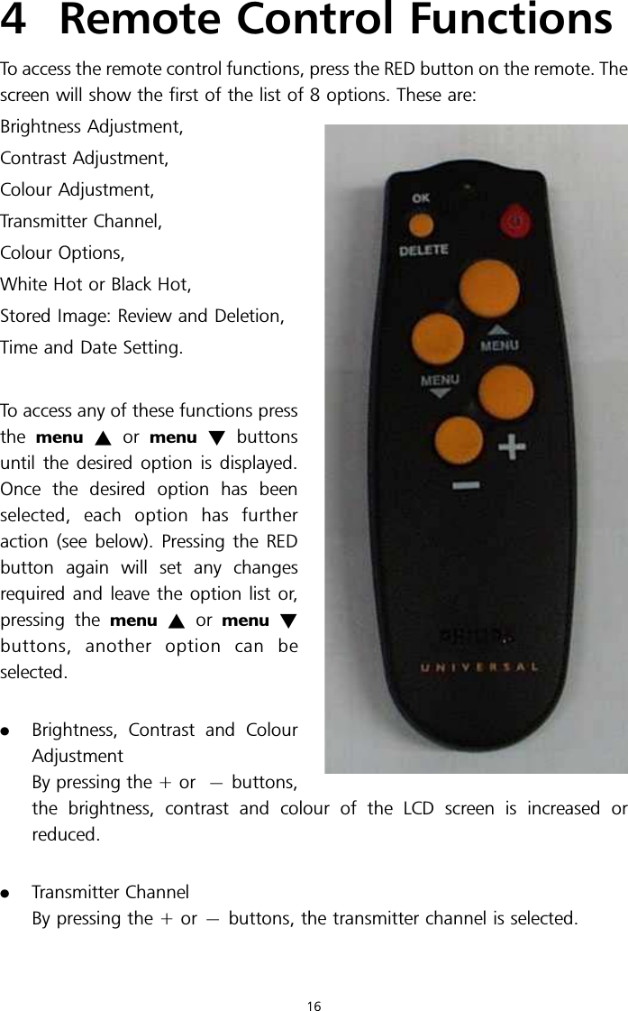 4 Remote Control FunctionsTo access the remote control functions, press the RED button on the remote. Thescreen will show the first of the list of 8 options. These are:Brightness Adjustment,Contrast Adjustment,Colour Adjustment,Transmitter Channel,Colour Options,White Hot or Black Hot,Stored Image: Review and Deletion,Time and Date Setting.To access any of these functions pressthe menu ~or menu !buttonsuntil the desired option is displayed.Once the desired option has beenselected, each option has furtheraction (see below). Pressing the REDbutton again will set any changesrequired and leave the option list or,pressing the menu ~or menu !buttons, another option can beselected..Brightness, Contrast and ColourAdjustmentBy pressing the + or 7buttons,the brightness, contrast and colour of the LCD screen is increased orreduced..Transmitter ChannelBy pressing the + or 7buttons, the transmitter channel is selected.16