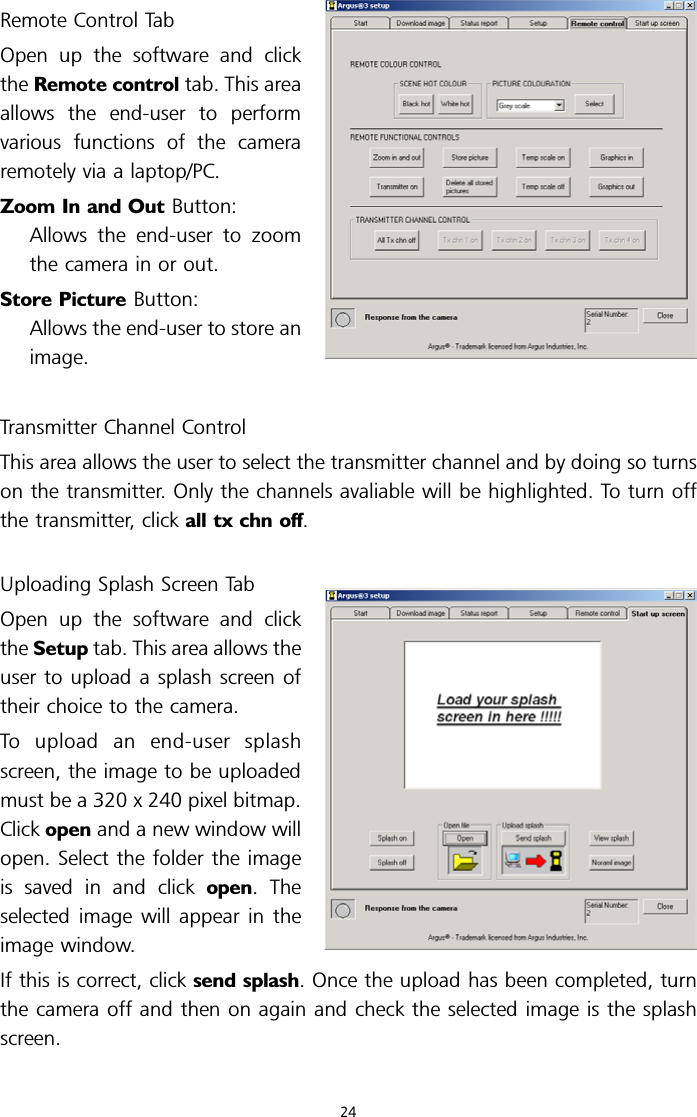 Remote Control TabOpen up the software and clickthe Remote control tab. This areaallows the end-user to performvarious functions of the cameraremotely via a laptop/PC.Zoom In and Out Button:Allows the end-user to zoomthe camera in or out.Store Picture Button:Allows the end-user to store animage.Transmitter Channel ControlThis area allows the user to select the transmitter channel and by doing so turnson the transmitter. Only the channels avaliable will be highlighted. To turn offthe transmitter, click all tx chn off.Uploading Splash Screen TabOpen up the software and clickthe Setup tab. This area allows theuser to upload a splash screen oftheir choice to the camera.To upload an end-user splashscreen, the image to be uploadedmust be a 320 x 240 pixel bitmap.Click open and a new window willopen. Select the folder the imageis saved in and click open. Theselected image will appear in theimage window.If this is correct, click send splash. Once the upload has been completed, turnthe camera off and then on again and check the selected image is the splashscreen.24