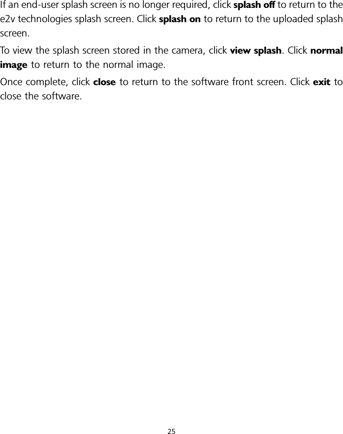 If an end-user splash screen is no longer required, click splash off to return to thee2v technologies splash screen. Click splash on to return to the uploaded splashscreen.To view the splash screen stored in the camera, click view splash. Click normalimage to return to the normal image.Once complete, click close to return to the software front screen. Click exit toclose the software.25