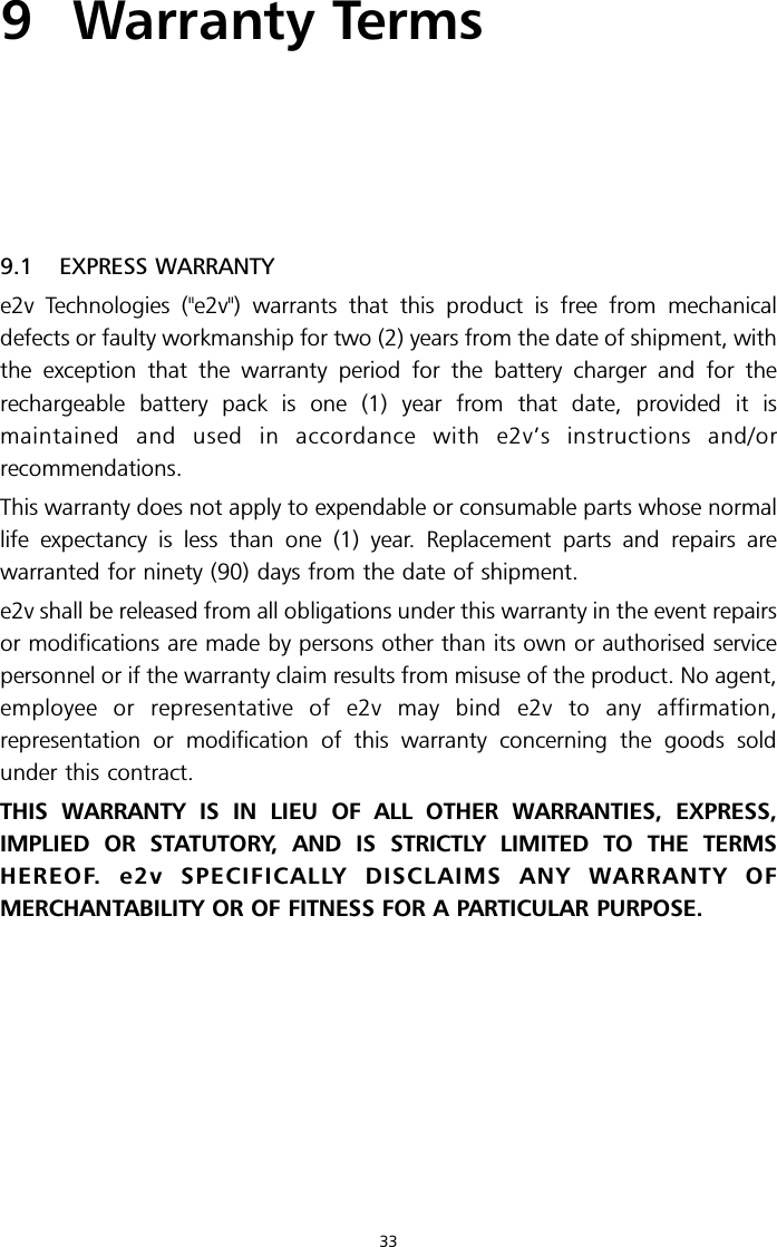 9 Warranty Terms9.1 EXPRESS WARRANTYe2v Technologies (&quot;e2v&quot;) warrants that this product is free from mechanicaldefects or faulty workmanship for two (2) years from the date of shipment, withthe exception that the warranty period for the battery charger and for therechargeable battery pack is one (1) year from that date, provided it ismaintained and used in accordance with e2v’s instructions and/orrecommendations.This warranty does not apply to expendable or consumable parts whose normallife expectancy is less than one (1) year. Replacement parts and repairs arewarranted for ninety (90) days from the date of shipment.e2v shall be released from all obligations under this warranty in the event repairsor modifications are made by persons other than its own or authorised servicepersonnel or if the warranty claim results from misuse of the product. No agent,employee or representative of e2v may bind e2v to any affirmation,representation or modification of this warranty concerning the goods soldunder this contract.THIS WARRANTY IS IN LIEU OF ALL OTHER WARRANTIES, EXPRESS,IMPLIED OR STATUTORY, AND IS STRICTLY LIMITED TO THE TERMSHEREOF. e2v SPECIFICALLY DISCLAIMS ANY WARRANTY OFMERCHANTABILITY OR OF FITNESS FOR A PARTICULAR PURPOSE.33