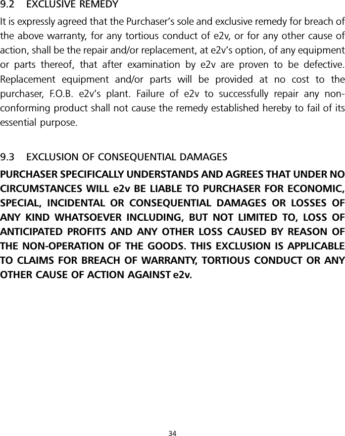 9.2 EXCLUSIVE REMEDYIt is expressly agreed that the Purchaser’s sole and exclusive remedy for breach ofthe above warranty, for any tortious conduct of e2v, or for any other cause ofaction, shall be the repair and/or replacement, at e2v’s option, of any equipmentor parts thereof, that after examination by e2v are proven to be defective.Replacement equipment and/or parts will be provided at no cost to thepurchaser, F.O.B. e2v’s plant. Failure of e2v to successfully repair any non-conforming product shall not cause the remedy established hereby to fail of itsessential purpose.9.3 EXCLUSION OF CONSEQUENTIAL DAMAGESPURCHASER SPECIFICALLY UNDERSTANDS AND AGREES THAT UNDER NOCIRCUMSTANCES WILL e2v BE LIABLE TO PURCHASER FOR ECONOMIC,SPECIAL, INCIDENTAL OR CONSEQUENTIAL DAMAGES OR LOSSES OFANY KIND WHATSOEVER INCLUDING, BUT NOT LIMITED TO, LOSS OFANTICIPATED PROFITS AND ANY OTHER LOSS CAUSED BY REASON OFTHE NON-OPERATION OF THE GOODS. THIS EXCLUSION IS APPLICABLETO CLAIMS FOR BREACH OF WARRANTY, TORTIOUS CONDUCT OR ANYOTHER CAUSE OF ACTION AGAINST e2v.34