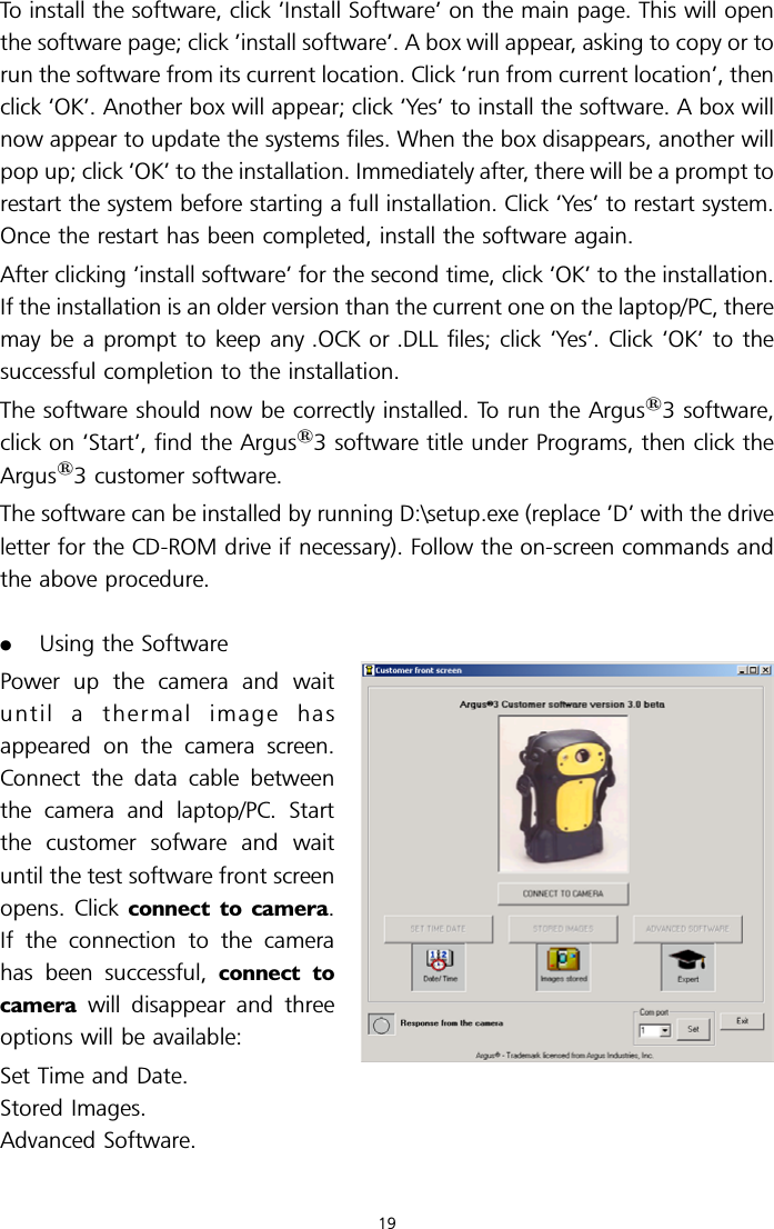 To install the software, click ’Install Software’ on the main page. This will openthe software page; click ’install software’. A box will appear, asking to copy or torun the software from its current location. Click ‘run from current location’, thenclick ‘OK’. Another box will appear; click ‘Yes’ to install the software. A box willnow appear to update the systems files. When the box disappears, another willpop up; click ‘OK’ to the installation. Immediately after, there will be a prompt torestart the system before starting a full installation. Click ‘Yes’ to restart system.Once the restart has been completed, install the software again.After clicking ‘install software’ for the second time, click ‘OK’ to the installation.If the installation is an older version than the current one on the laptop/PC, theremay be a prompt to keep any .OCK or .DLL files; click ‘Yes’. Click ‘OK’ to thesuccessful completion to the installation.The software should now be correctly installed. To run the Argus13 software,click on ‘Start’, find the Argus13 software title under Programs, then click theArgus13 customer software.The software can be installed by running D:\setup.exe (replace ’D’ with the driveletter for the CD-ROM drive if necessary). Follow the on-screen commands andthe above procedure..Using the SoftwarePower up the camera and waituntil a thermal image hasappeared on the camera screen.Connect the data cable betweenthe camera and laptop/PC. Startthe customer sofware and waituntil the test software front screenopens. Click connect to camera.If the connection to the camerahas been successful, connect tocamera will disappear and threeoptions will be available:Set Time and Date.Stored Images.Advanced Software.19