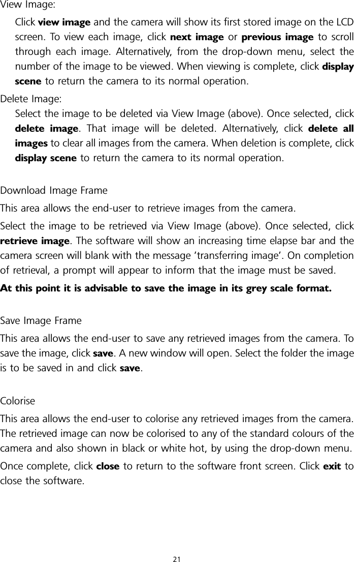 View Image:Click view image and the camera will show its first stored image on the LCDscreen. To view each image, click next image or previous image to scrollthrough each image. Alternatively, from the drop-down menu, select thenumber of the image to be viewed. When viewing is complete, click displayscene to return the camera to its normal operation.Delete Image:Select the image to be deleted via View Image (above). Once selected, clickdelete image. That image will be deleted. Alternatively, click delete allimages to clear all images from the camera. When deletion is complete, clickdisplay scene to return the camera to its normal operation.Download Image FrameThis area allows the end-user to retrieve images from the camera.Select the image to be retrieved via View Image (above). Once selected, clickretrieve image. The software will show an increasing time elapse bar and thecamera screen will blank with the message ’transferring image’. On completionof retrieval, a prompt will appear to inform that the image must be saved.At this point it is advisable to save the image in its grey scale format.Save Image FrameThis area allows the end-user to save any retrieved images from the camera. Tosave the image, click save. A new window will open. Select the folder the imageis to be saved in and click save.ColoriseThis area allows the end-user to colorise any retrieved images from the camera.The retrieved image can now be colorised to any of the standard colours of thecamera and also shown in black or white hot, by using the drop-down menu.Once complete, click close to return to the software front screen. Click exit toclose the software.21