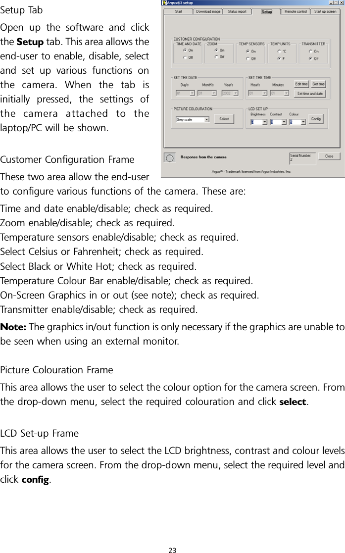 Setup TabOpen up the software and clickthe Setup tab. This area allows theend-user to enable, disable, selectand set up various functions onthe camera. When the tab isinitially pressed, the settings ofthe camera attached to thelaptop/PC will be shown.Customer Configuration FrameThese two area allow the end-userto configure various functions of the camera. These are:Time and date enable/disable; check as required.Zoom enable/disable; check as required.Temperature sensors enable/disable; check as required.Select Celsius or Fahrenheit; check as required.Select Black or White Hot; check as required.Temperature Colour Bar enable/disable; check as required.On-Screen Graphics in or out (see note); check as required.Transmitter enable/disable; check as required.Note: The graphics in/out function is only necessary if the graphics are unable tobe seen when using an external monitor.Picture Colouration FrameThis area allows the user to select the colour option for the camera screen. Fromthe drop-down menu, select the required colouration and click select.LCD Set-up FrameThis area allows the user to select the LCD brightness, contrast and colour levelsfor the camera screen. From the drop-down menu, select the required level andclick config.23