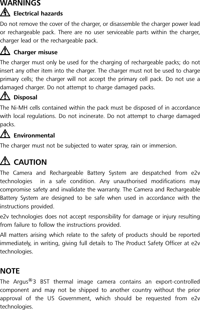 WARNINGSElectrical hazardsDo not remove the cover of the charger, or disassemble the charger power leador rechargeable pack. There are no user serviceable parts within the charger,charger lead or the rechargeable pack.Charger misuseThe charger must only be used for the charging of rechargeable packs; do notinsert any other item into the charger. The charger must not be used to chargeprimary cells; the charger will not accept the primary cell pack. Do not use adamaged charger. Do not attempt to charge damaged packs.DisposalThe Ni-MH cells contained within the pack must be disposed of in accordancewith local regulations. Do not incinerate. Do not attempt to charge damagedpacks.EnvironmentalThe charger must not be subjected to water spray, rain or immersion.CAUTIONThe Camera and Rechargeable Battery System are despatched from e2vtechnologies in a safe condition. Any unauthorised modifications maycompromise safety and invalidate the warranty. The Camera and RechargeableBattery System are designed to be safe when used in accordance with theinstructions provided.e2v technologies does not accept responsibility for damage or injury resultingfrom failure to follow the instructions provided.All matters arising which relate to the safety of products should be reportedimmediately, in writing, giving full details to The Product Safety Officer at e2vtechnologies.NOTEThe Argus13 BST thermal image camera contains an export-controlledcomponent and may not be shipped to another country without the priorapproval of the US Government, which should be requested from e2vtechnologies.