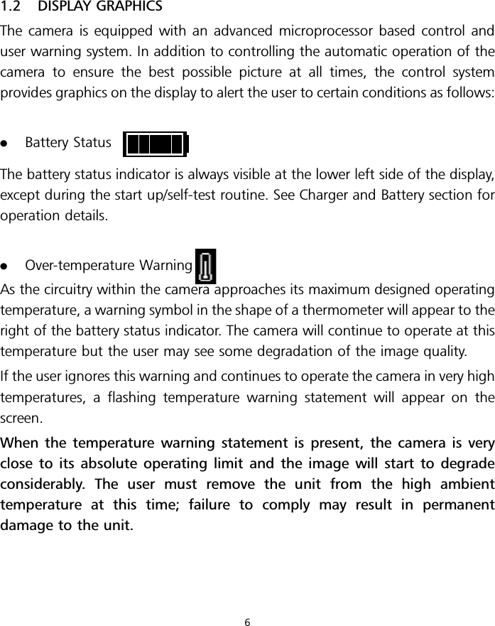 1.2 DISPLAY GRAPHICSThe camera is equipped with an advanced microprocessor based control anduser warning system. In addition to controlling the automatic operation of thecamera to ensure the best possible picture at all times, the control systemprovides graphics on the display to alert the user to certain conditions as follows:.Battery StatusThe battery status indicator is always visible at the lower left side of the display,except during the start up/self-test routine. See Charger and Battery section foroperation details..Over-temperature WarningAs the circuitry within the camera approaches its maximum designed operatingtemperature, a warning symbol in the shape of a thermometer will appear to theright of the battery status indicator. The camera will continue to operate at thistemperature but the user may see some degradation of the image quality.If the user ignores this warning and continues to operate the camera in very hightemperatures, a flashing temperature warning statement will appear on thescreen.When the temperature warning statement is present, the camera is veryclose to its absolute operating limit and the image will start to degradeconsiderably. The user must remove the unit from the high ambienttemperature at this time; failure to comply may result in permanentdamage to the unit.6