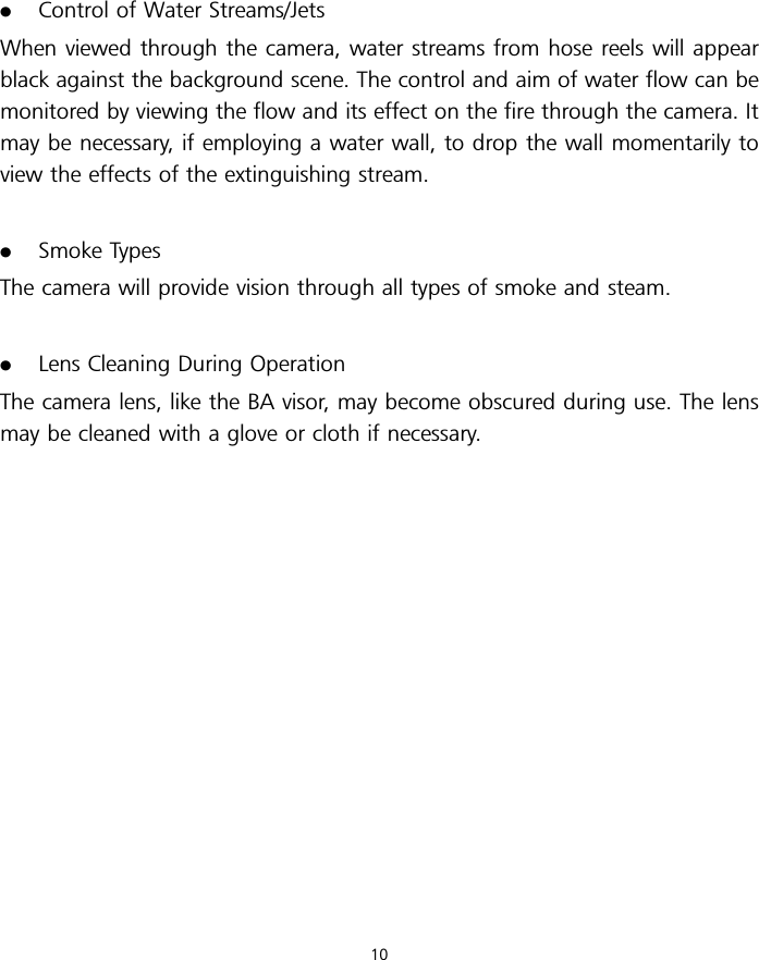 .Control of Water Streams/JetsWhen viewed through the camera, water streams from hose reels will appearblack against the background scene. The control and aim of water flow can bemonitored by viewing the flow and its effect on the fire through the camera. Itmay be necessary, if employing a water wall, to drop the wall momentarily toview the effects of the extinguishing stream..Smoke TypesThe camera will provide vision through all types of smoke and steam..Lens Cleaning During OperationThe camera lens, like the BA visor, may become obscured during use. The lensmay be cleaned with a glove or cloth if necessary.10