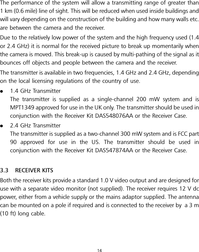 The performance of the system will allow a transmitting range of greater than1 km (0.6 mile) line of sight. This will be reduced when used inside buildings andwill vary depending on the construction of the building and how many walls etc.are between the camera and the receiver.Due to the relatively low power of the system and the high frequency used (1.4or 2.4 GHz) it is normal for the received picture to break up momentarily whenthe camera is moved. This break-up is caused by multi-pathing of the signal as itbounces off objects and people between the camera and the receiver.The transmitter is available in two frequencies, 1.4 GHz and 2.4 GHz, dependingon the local licensing regulations of the country of use..1.4 GHz TransmitterThe transmitter is supplied as a single-channel 200 mW system and isMPT1349 approved for use in the UK only. The transmitter should be used inconjunction with the Receiver Kit DAS548076AA or the Receiver Case..2.4 GHz TransmitterThe transmitter is supplied as a two-channel 300 mW system and is FCC part90 approved for use in the US. The transmitter should be used inconjunction with the Receiver Kit DAS547874AA or the Receiver Case.3.3 RECEIVER KITSBoth the receiver kits provide a standard 1.0 V video output and are designed foruse with a separate video monitor (not supplied). The receiver requires 12 V dcpower, either from a vehicle supply or the mains adaptor supplied. The antennacan be mounted on a pole if required and is connected to the receiver by a 3 m(10 ft) long cable.14