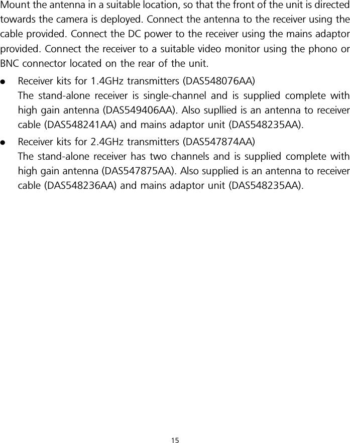 Mount the antenna in a suitable location, so that the front of the unit is directedtowards the camera is deployed. Connect the antenna to the receiver using thecable provided. Connect the DC power to the receiver using the mains adaptorprovided. Connect the receiver to a suitable video monitor using the phono orBNC connector located on the rear of the unit..Receiver kits for 1.4GHz transmitters (DAS548076AA)The stand-alone receiver is single-channel and is supplied complete withhigh gain antenna (DAS549406AA). Also supllied is an antenna to receivercable (DAS548241AA) and mains adaptor unit (DAS548235AA)..Receiver kits for 2.4GHz transmitters (DAS547874AA)The stand-alone receiver has two channels and is supplied complete withhigh gain antenna (DAS547875AA). Also supplied is an antenna to receivercable (DAS548236AA) and mains adaptor unit (DAS548235AA).15
