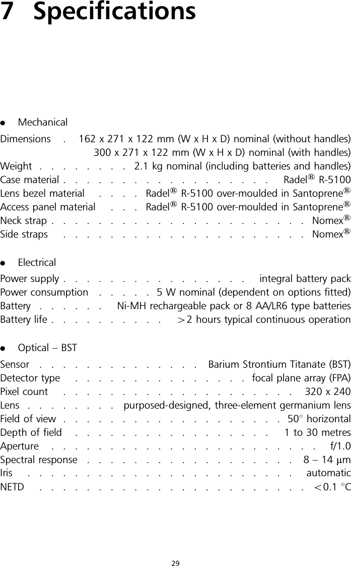 7 Specifications.MechanicalDimensions . 162 x 271 x 122 mm (W x H x D) nominal (without handles)300 x 271 x 122 mm (W x H x D) nominal (with handles)Weight ........2.1kgnominal (including batteries and handles)Case material .................. Radel1R-5100Lens bezel material ....Radel1R-5100 over-moulded in Santoprene1Access panel material . . . Radel1R-5100 over-moulded in Santoprene1Neck strap ......................Nomex1Side straps .....................Nomex1.ElectricalPower supply ................ integral battery packPower consumption .....5Wnominal (dependent on options fitted)Battery ...... Ni-MH rechargeable pack or 8 AA/LR6 type batteriesBattery life .......... 42 hours typical continuous operation.Optical – BSTSensor .............. BariumStrontium Titanate (BST)Detector type ...............focal plane array (FPA)Pixel count .................... 320x240Lens ........purposed-designed, three-element germanium lensField of view ...................508horizontalDepth of field ................. 1to30metresAperture ....................... f/1.0Spectral response .................. 8–14mmIris ....................... automaticNETD .......................50.1 8C29