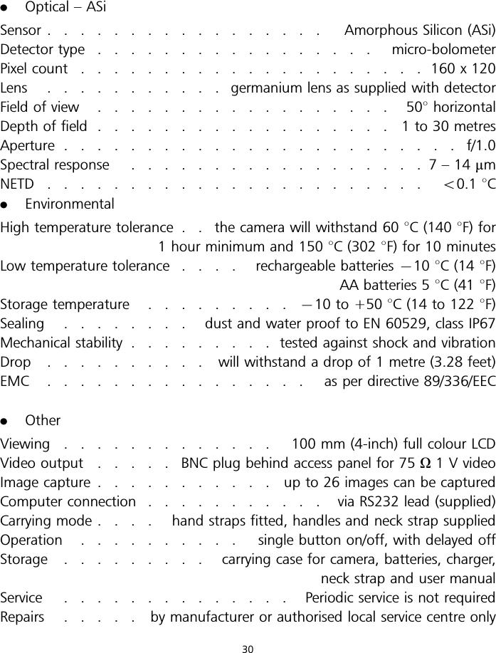 .Optical – ASiSensor ................. Amorphous Silicon (ASi)Detector type ................. micro-bolometerPixel count .....................160x120Lens ...........germanium lens as supplied with detectorField of view .................. 508horizontalDepth of field ..................1to30metresAperture ........................f/1.0Spectral response ..................7–14mmNETD ....................... 50.1 8C.EnvironmentalHigh temperature tolerance . . the camera will withstand 60 8C (140 8F) for1 hour minimum and 150 8C (302 8F) for 10 minutesLow temperature tolerance .... rechargeable batteries 710 8C (14 8F)AA batteries 5 8C (41 8F)Storage temperature .........710 to +50 8C (14 to 122 8F)Sealing ........ dust and water proof to EN 60529, class IP67Mechanical stability .........tested against shock and vibrationDrop .......... will withstand a drop of 1 metre (3.28 feet)EMC ................ asperdirective 89/336/EEC.OtherViewing ............. 100mm(4-inch) full colour LCDVideo output .....BNCplug behind access panel for 75 O1 V videoImage capture ........... upto26imagescanbecapturedComputer connection ........... viaRS232 lead (supplied)Carrying mode .... hand straps fitted, handles and neck strap suppliedOperation .......... single button on/off, with delayed offStorage ......... carrying case for camera, batteries, charger,neck strap and user manualService .............. Periodic service is not requiredRepairs ..... bymanufacturer or authorised local service centre only30