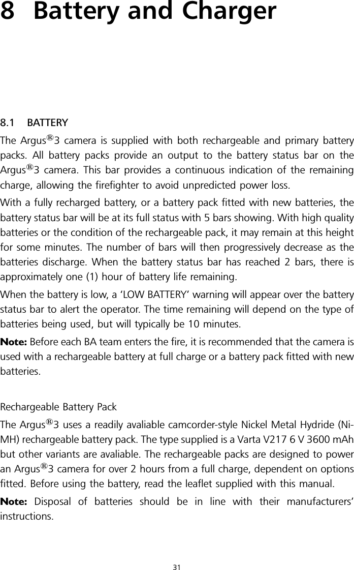 8 Battery and Charger8.1 BATTERYThe Argus13 camera is supplied with both rechargeable and primary batterypacks. All battery packs provide an output to the battery status bar on theArgus13 camera. This bar provides a continuous indication of the remainingcharge, allowing the firefighter to avoid unpredicted power loss.With a fully recharged battery, or a battery pack fitted with new batteries, thebattery status bar will be at its full status with 5 bars showing. With high qualitybatteries or the condition of the rechargeable pack, it may remain at this heightfor some minutes. The number of bars will then progressively decrease as thebatteries discharge. When the battery status bar has reached 2 bars, there isapproximately one (1) hour of battery life remaining.When the battery is low, a ‘LOW BATTERY’ warning will appear over the batterystatus bar to alert the operator. The time remaining will depend on the type ofbatteries being used, but will typically be 10 minutes.Note: Before each BA team enters the fire, it is recommended that the camera isused with a rechargeable battery at full charge or a battery pack fitted with newbatteries.Rechargeable Battery PackThe Argus13 uses a readily avaliable camcorder-style Nickel Metal Hydride (Ni-MH) rechargeable battery pack. The type supplied is a Varta V217 6 V 3600 mAhbut other variants are avaliable. The rechargeable packs are designed to poweran Argus13 camera for over 2 hours from a full charge, dependent on optionsfitted. Before using the battery, read the leaflet supplied with this manual.Note: Disposal of batteries should be in line with their manufacturers’instructions.31