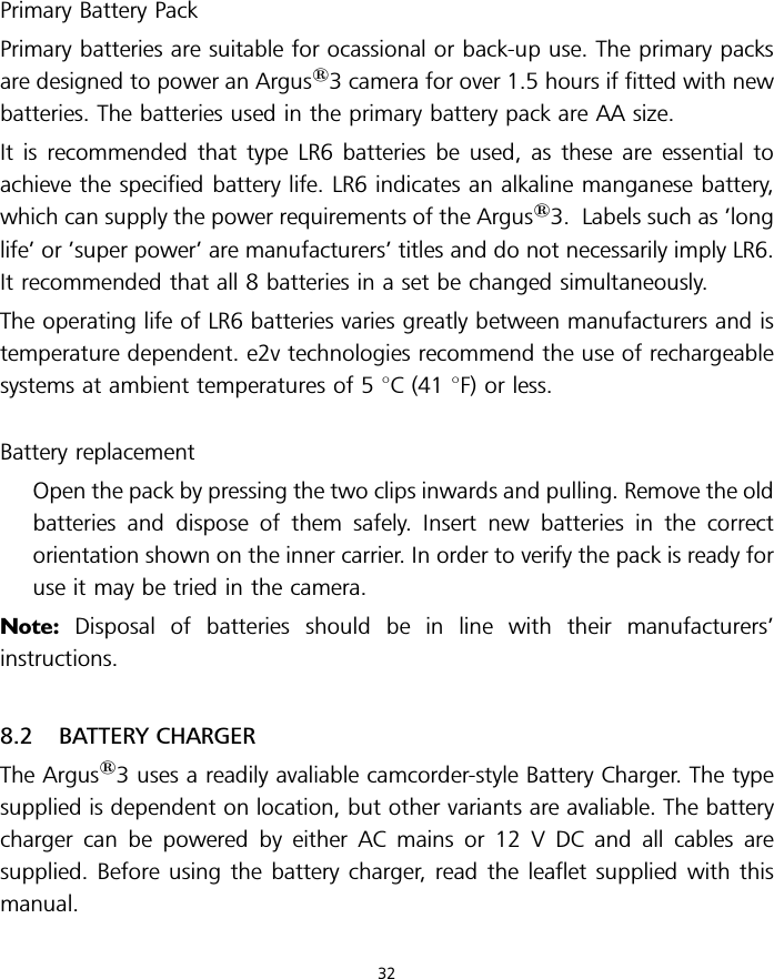 Primary Battery PackPrimary batteries are suitable for ocassional or back-up use. The primary packsare designed to power an Argus13 camera for over 1.5 hours if fitted with newbatteries. The batteries used in the primary battery pack are AA size.It is recommended that type LR6 batteries be used, as these are essential toachieve the specified battery life. LR6 indicates an alkaline manganese battery,which can supply the power requirements of the Argus13. Labels such as ’longlife’ or ’super power’ are manufacturers’ titles and do not necessarily imply LR6.It recommended that all 8 batteries in a set be changed simultaneously.The operating life of LR6 batteries varies greatly between manufacturers and istemperature dependent. e2v technologies recommend the use of rechargeablesystems at ambient temperatures of 5 8C (41 8F) or less.Battery replacementOpen the pack by pressing the two clips inwards and pulling. Remove the oldbatteries and dispose of them safely. Insert new batteries in the correctorientation shown on the inner carrier. In order to verify the pack is ready foruse it may be tried in the camera.Note: Disposal of batteries should be in line with their manufacturers’instructions.8.2 BATTERY CHARGERThe Argus13 uses a readily avaliable camcorder-style Battery Charger. The typesupplied is dependent on location, but other variants are avaliable. The batterycharger can be powered by either AC mains or 12 V DC and all cables aresupplied. Before using the battery charger, read the leaflet supplied with thismanual.32