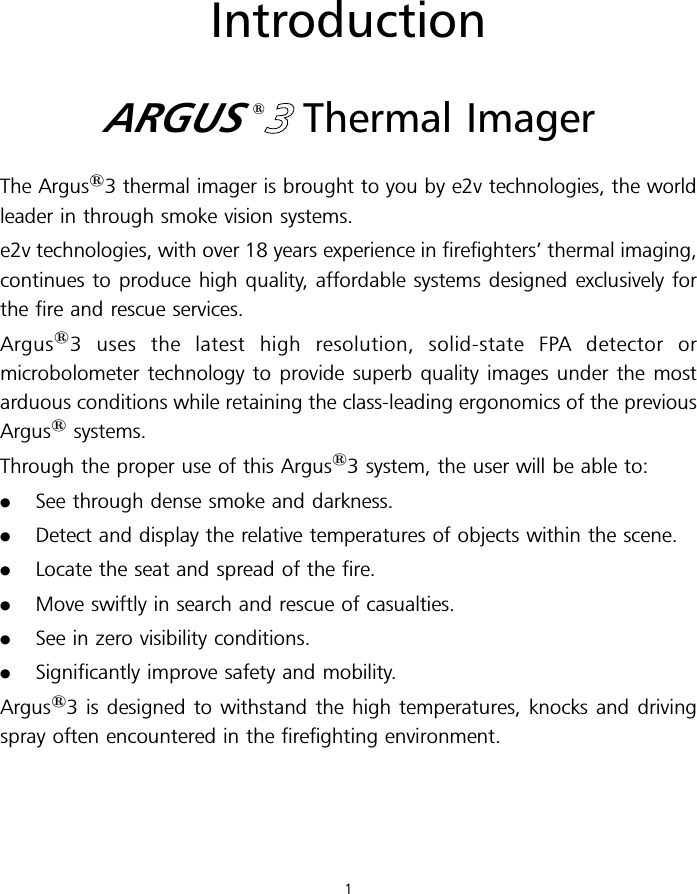 IntroductionARGUS13Thermal ImagerThe Argus13 thermal imager is brought to you by e2v technologies, the worldleader in through smoke vision systems.e2v technologies, with over 18 years experience in firefighters’ thermal imaging,continues to produce high quality, affordable systems designed exclusively forthe fire and rescue services.Argus13 uses the latest high resolution, solid-state FPA detector ormicrobolometer technology to provide superb quality images under the mostarduous conditions while retaining the class-leading ergonomics of the previousArgus1systems.Through the proper use of this Argus13 system, the user will be able to:.See through dense smoke and darkness..Detect and display the relative temperatures of objects within the scene..Locate the seat and spread of the fire..Move swiftly in search and rescue of casualties..See in zero visibility conditions..Significantly improve safety and mobility.Argus13 is designed to withstand the high temperatures, knocks and drivingspray often encountered in the firefighting environment.1