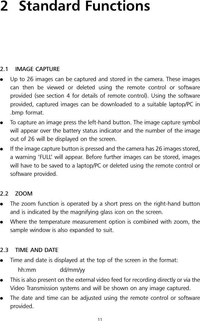 2 Standard Functions2.1 IMAGE CAPTURE.Up to 26 images can be captured and stored in the camera. These imagescan then be viewed or deleted using the remote control or softwareprovided (see section 4 for details of remote control). Using the softwareprovided, captured images can be downloaded to a suitable laptop/PC in.bmp format..To capture an image press the left-hand button. The image capture symbolwill appear over the battery status indicator and the number of the imageout of 26 will be displayed on the screen..If the image capture button is pressed and the camera has 26 images stored,a warning ‘FULL’ will appear. Before further images can be stored, imageswill have to be saved to a laptop/PC or deleted using the remote control orsoftware provided.2.2 ZOOM.The zoom function is operated by a short press on the right-hand buttonand is indicated by the magnifying glass icon on the screen..Where the temperature measurement option is combined with zoom, thesample window is also expanded to suit.2.3 TIME AND DATE.Time and date is displayed at the top of the screen in the format:hh:mm dd/mm/yy.This is also present on the external video feed for recording directly or via theVideo Transmission systems and will be shown on any image captured..The date and time can be adjusted using the remote control or softwareprovided.11