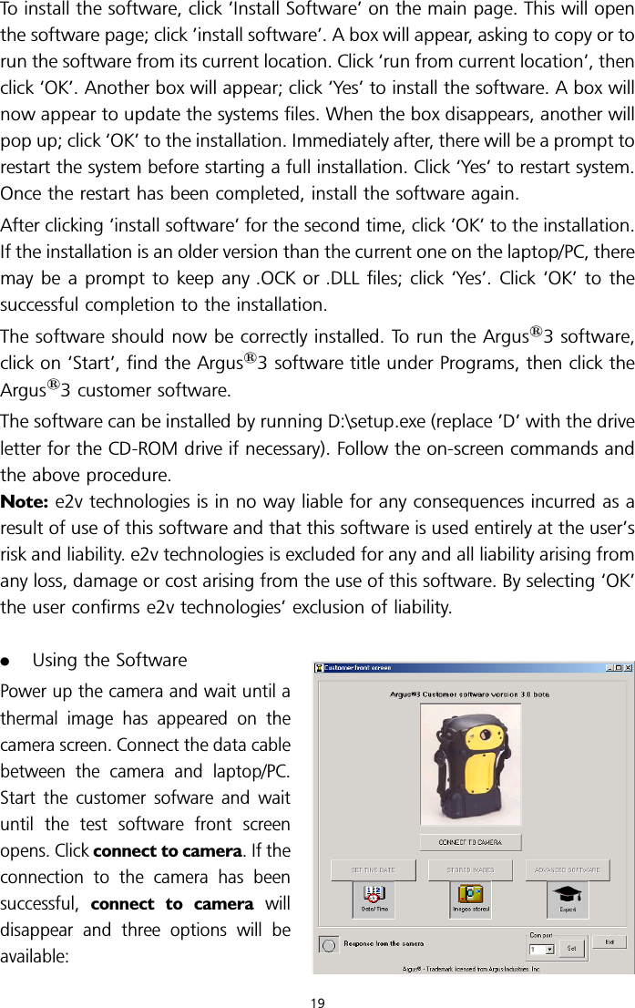 To install the software, click ’Install Software’ on the main page. This will openthe software page; click ’install software’. A box will appear, asking to copy or torun the software from its current location. Click ‘run from current location’, thenclick ‘OK’. Another box will appear; click ‘Yes’ to install the software. A box willnow appear to update the systems files. When the box disappears, another willpop up; click ‘OK’ to the installation. Immediately after, there will be a prompt torestart the system before starting a full installation. Click ‘Yes’ to restart system.Once the restart has been completed, install the software again.After clicking ‘install software’ for the second time, click ‘OK’ to the installation.If the installation is an older version than the current one on the laptop/PC, theremay be a prompt to keep any .OCK or .DLL files; click ‘Yes’. Click ‘OK’ to thesuccessful completion to the installation.The software should now be correctly installed. To run the Argus13 software,click on ‘Start’, find the Argus13 software title under Programs, then click theArgus13 customer software.The software can be installed by running D:\setup.exe (replace ’D’ with the driveletter for the CD-ROM drive if necessary). Follow the on-screen commands andthe above procedure.Note: e2v technologies is in no way liable for any consequences incurred as aresult of use of this software and that this software is used entirely at the user’srisk and liability. e2v technologies is excluded for any and all liability arising fromany loss, damage or cost arising from the use of this software. By selecting ‘OK’the user confirms e2v technologies’ exclusion of liability..Using the SoftwarePower up the camera and wait until athermal image has appeared on thecamera screen. Connect the data cablebetween the camera and laptop/PC.Start the customer sofware and waituntil the test software front screenopens. Click connect to camera. If theconnection to the camera has beensuccessful, connect to camera willdisappear and three options will beavailable:19