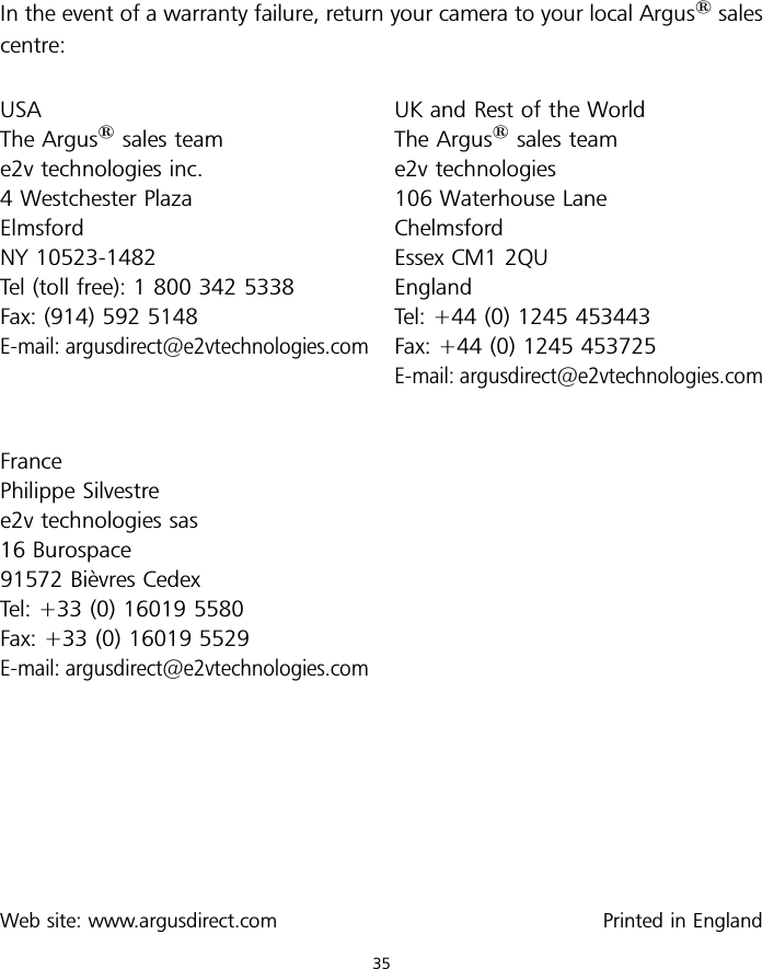 In the event of a warranty failure, return your camera to your local Argus1salescentre:USAThe Argus1sales teame2v technologies inc.4 Westchester PlazaElmsfordNY 10523-1482Tel (toll free): 1 800 342 5338Fax: (914) 592 5148E-mail: argusdirect@e2vtechnologies.comFrancePhilippe Silvestree2v technologies sas16 Burospace91572 Bie`vres CedexTel: +33 (0) 16019 5580Fax: +33 (0) 16019 5529E-mail: argusdirect@e2vtechnologies.comWeb site: www.argusdirect.comUK and Rest of the WorldThe Argus1sales teame2v technologies106 Waterhouse LaneChelmsfordEssex CM1 2QUEnglandTel: +44 (0) 1245 453443Fax: +44 (0) 1245 453725E-mail: argusdirect@e2vtechnologies.comPrinted in England35