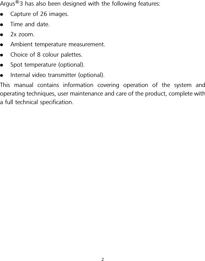 Argus13 has also been designed with the following features:.Capture of 26 images..Time and date..2x zoom..Ambient temperature measurement..Choice of 8 colour palettes..Spot temperature (optional)..Internal video transmitter (optional).This manual contains information covering operation of the system andoperating techniques, user maintenance and care of the product, complete witha full technical specification.2