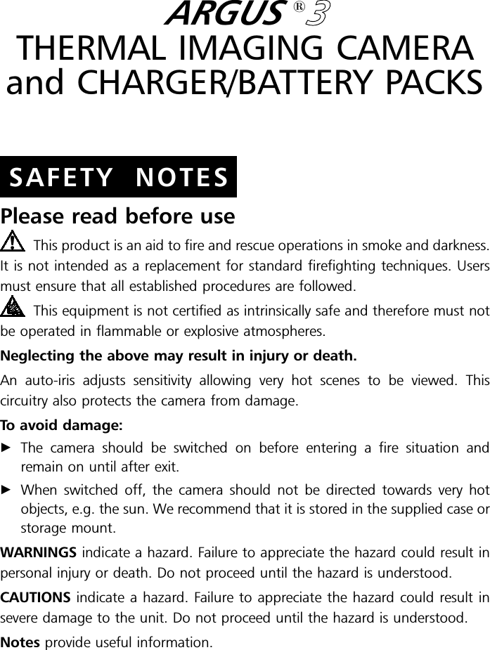 SAFETY NOTESARGUS13THERMAL IMAGING CAMERAand CHARGER/BATTERY PACKSPlease read before useThis product is an aid to fire and rescue operations in smoke and darkness.It is not intended as a replacement for standard firefighting techniques. Usersmust ensure that all established procedures are followed.This equipment is not certified as intrinsically safe and therefore must notbe operated in flammable or explosive atmospheres.Neglecting the above may result in injury or death.An auto-iris adjusts sensitivity allowing very hot scenes to be viewed. Thiscircuitry also protects the camera from damage.To avoid damage:&quot;The camera should be switched on before entering a fire situation andremain on until after exit.&quot;When switched off, the camera should not be directed towards very hotobjects, e.g. the sun. We recommend that it is stored in the supplied case orstorage mount.WARNINGS indicate a hazard. Failure to appreciate the hazard could result inpersonal injury or death. Do not proceed until the hazard is understood.CAUTIONS indicate a hazard. Failure to appreciate the hazard could result insevere damage to the unit. Do not proceed until the hazard is understood.Notes provide useful information.