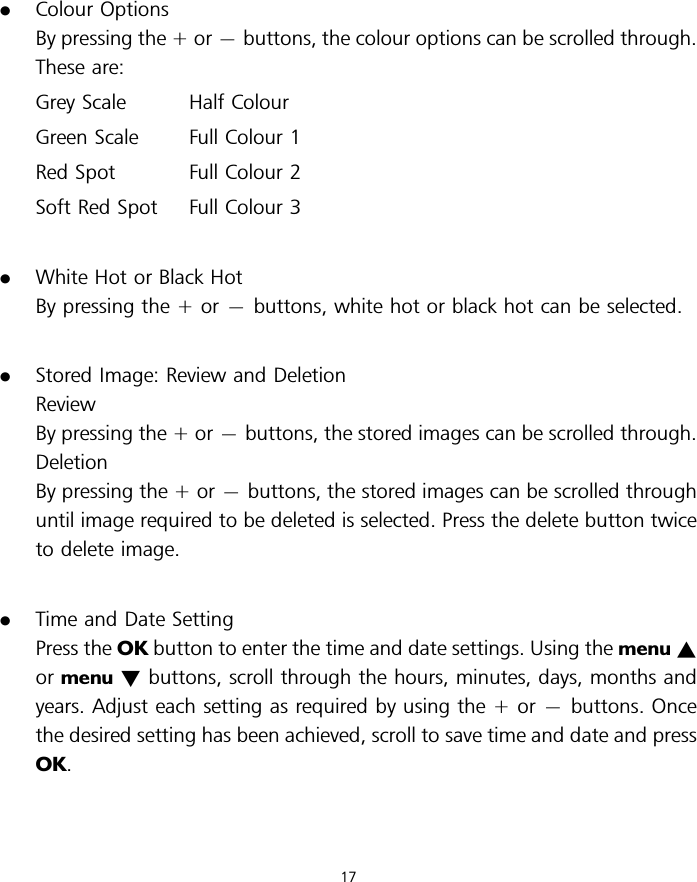 .Colour OptionsBy pressing the + or 7buttons, the colour options can be scrolled through.These are:Grey Scale Half ColourGreen Scale Full Colour 1Red Spot Full Colour 2Soft Red Spot Full Colour 3.White Hot or Black HotBy pressing the + or 7buttons, white hot or black hot can be selected..Stored Image: Review and DeletionReviewBy pressing the + or 7buttons, the stored images can be scrolled through.DeletionBy pressing the + or 7buttons, the stored images can be scrolled throughuntil image required to be deleted is selected. Press the delete button twiceto delete image..Time and Date SettingPress the OK button to enter the time and date settings. Using the menu ~or menu !buttons, scroll through the hours, minutes, days, months andyears. Adjust each setting as required by using the + or 7buttons. Oncethe desired setting has been achieved, scroll to save time and date and pressOK.17