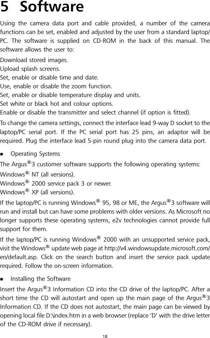 5 SoftwareUsing the camera data port and cable provided, a number of the camerafunctions can be set, enabled and adjusted by the user from a standard laptop/PC. The software is supplied on CD-ROM in the back of this manual. Thesoftware allows the user to:Download stored images.Upload splash screens.Set, enable or disable time and date.Use, enable or disable the zoom function.Set, enable or disable temperature display and units.Set white or black hot and colour options.Enable or disable the transmitter and select channel (if option is fitted).To change the camera settings, connect the interface lead 9-way D socket to thelaptop/PC serial port. If the PC serial port has 25 pins, an adaptor will berequired. Plug the interface lead 5-pin round plug into the camera data port..Operating SystemsThe Argus13 customer software supports the following operating systems:Windows1NT (all versions).Windows12000 service pack 3 or newer.Windows1XP (all versions).If the laptop/PC is running Windows195, 98 or ME, the Argus13 software willrun and install but can have some problems with older versions. As Microsoft nolonger supports these operating systems, e2v technologies cannot provide fullsupport for them.If the laptop/PC is running Windows12000 with an unsupported service pack,visit the Windows1update web page at http://v4.windowsupdate.microsoft.com/en/default.asp. Click on the search button and insert the service pack updaterequired. Follow the on-screen information..Installing the SoftwareInsert the Argus13 Information CD into the CD drive of the laptop/PC. After ashort time the CD will autostart and open up the main page of the Argus13Information CD. If the CD does not autostart, the main page can be viewed byopening local file D:\index.htm in a web browser (replace ’D’ with the drive letterof the CD-ROM drive if necessary).18