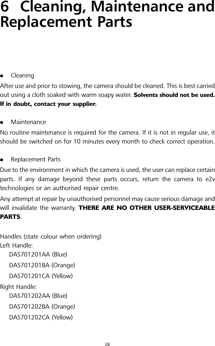 6Cleaning, Maintenance andReplacement Parts.CleaningAfter use and prior to stowing, the camera should be cleaned. This is best carriedout using a cloth soaked with warm soapy water. Solvents should not be used.If in doubt, contact your supplier..MaintenanceNo routine maintenance is required for the camera. If it is not in regular use, itshould be switched on for 10 minutes every month to check correct operation..Replacement PartsDue to the environment in which the camera is used, the user can replace certainparts. If any damage beyond these parts occurs, return the camera to e2vtechnologies or an authorised repair centre.Any attempt at repair by unauthorised personnel may cause serious damage andwill invalidate the warranty. THERE ARE NO OTHER USER-SERVICEABLEPARTS.Handles (state colour when ordering)Left Handle:DAS701201AA (Blue)DAS701201BA (Orange)DAS701201CA (Yellow)Right Handle:DAS701202AA (Blue)DAS701202BA (Orange)DAS701202CA (Yellow)26