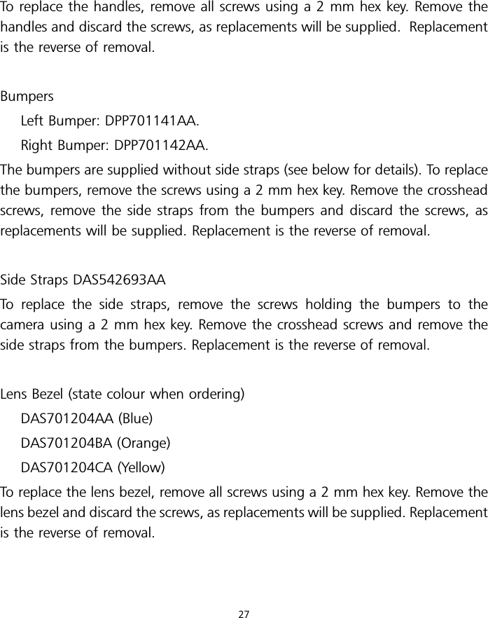 To replace the handles, remove all screws using a 2 mm hex key. Remove thehandles and discard the screws, as replacements will be supplied. Replacementis the reverse of removal.BumpersLeft Bumper: DPP701141AA.Right Bumper: DPP701142AA.The bumpers are supplied without side straps (see below for details). To replacethe bumpers, remove the screws using a 2 mm hex key. Remove the crossheadscrews, remove the side straps from the bumpers and discard the screws, asreplacements will be supplied. Replacement is the reverse of removal.Side Straps DAS542693AATo replace the side straps, remove the screws holding the bumpers to thecamera using a 2 mm hex key. Remove the crosshead screws and remove theside straps from the bumpers. Replacement is the reverse of removal.Lens Bezel (state colour when ordering)DAS701204AA (Blue)DAS701204BA (Orange)DAS701204CA (Yellow)To replace the lens bezel, remove all screws using a 2 mm hex key. Remove thelens bezel and discard the screws, as replacements will be supplied. Replacementis the reverse of removal.27