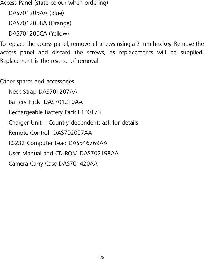 Access Panel (state colour when ordering)DAS701205AA (Blue)DAS701205BA (Orange)DAS701205CA (Yellow)To replace the access panel, remove all screws using a 2 mm hex key. Remove theaccess panel and discard the screws, as replacements will be supplied.Replacement is the reverse of removal.Other spares and accessories.Neck Strap DAS701207AABattery Pack DAS701210AARechargeable Battery Pack E100173Charger Unit – Country dependent; ask for detailsRemote Control DAS702007AARS232 Computer Lead DAS546769AAUser Manual and CD-ROM DAS702198AACamera Carry Case DAS701420AA28